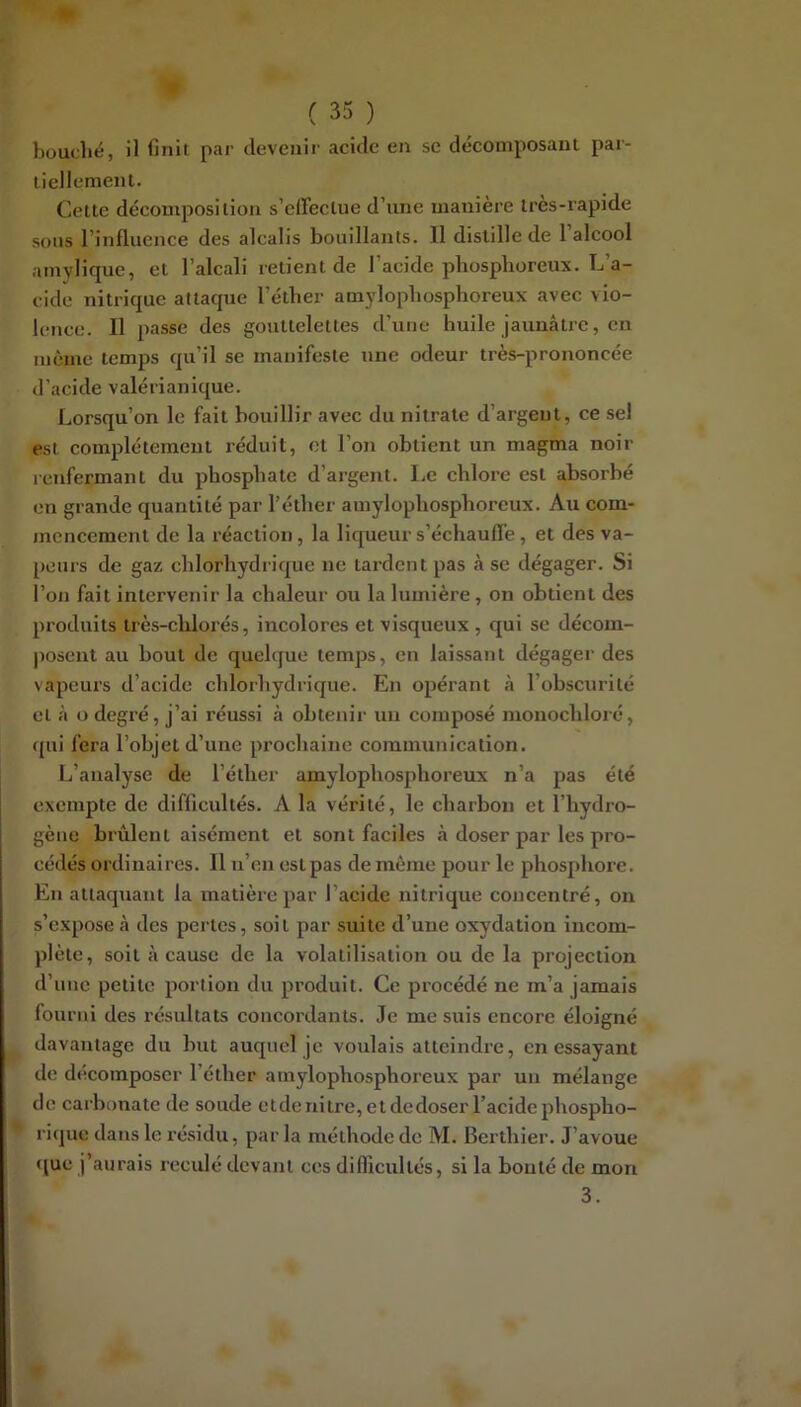 bouclié, il finit par devenir acide en se décomposant par- tiellement. Cette décomposition s’effectue d’une manière Ires-rapide sous l’influence des alcalis bouillants. Il distille de 1 alcool amylique, et l’alcali retient de l’acide phosphoreux. L’a- cide nitrique attaque l’éther amylophosphoreux avec vio- lence. Il passe des gouttelettes d’une huile jaunâtre, en même temps qu’il se manifeste une odeur très-prononcée d’acide valérianique. Lorsqu’on le fait bouillir avec du nitrate d’argent, ce sel est complètement réduit, et l’on obtient un magma noir renfermant du phosphate d’argent. Le chlore est absorbé en grande quantité par l’éther amylophosphoreux. Au com- mencement de la réaction , la liqueur s’échauffe, et des va- peurs de gaz chlorhydrique ne tardent pas à se dégager. Si l’on fait intervenir la chaleur ou la lumière, on obtient des produits très-chlorés, incolores et visqueux , qui se décom- posent au bout de quelque temps, en laissant dégager des vapeurs d’acide chlorhydrique. En opérant à l’obscurité et à o degré, j’ai réussi à obtenir un composé monochloré, qui fera l’objet d’une prochaine communication. L’analyse de l’éther amylophosphoreux n’a pas été exempte de difficultés. A la vérité, le charbon et l’hydro- gène brûlent aisément et sont faciles à doser par les pro- cédés ordinaires. 11 n’en est pas de même pour le phosphore. En attaquant la matière par l’acide nitrique concentré, on s’expose à des pertes, soit par suite d’une oxydation incom- plète, soit à cause de la volatilisation ou de la projection d’une petite portion du produit. Ce procédé ne m’a jamais fourni des résultats concordants. Je me suis encore éloigné davantage du but auquel je voulais atteindre, en essayant de décomposer l’éther amylophosphoreux par un mélange de carbonate de soude etdenitre, et dedoser l’acidephospho- rique dans le résidu, par la méthode de M. Berthier. J’avoue que j’aurais reculé devant ces difficultés, si la bonté de mon 3.