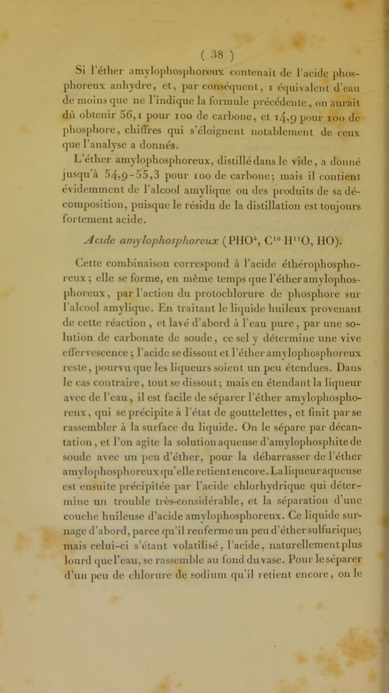 Si l’éther amylophosphoreux conlenaii de l’acide phos- phoreux anhydre, et, par conséqucnl, i équivalent d’eau de moins que ne l’indique la formule précédente, on aurait dû obtenir 56, i pour loo de carbone, et 14,9 pour too de phosphore, chiffres qui s’éloignent notablement de ceux que l’analyse a donnés. L’éther amylophosphoreux, distillé dans le vide, a donné jusqu’à 54,9-55,3 pour 100 de carbone-, mais il contient évidemment de l’alcool amylique ou des produits de sa dé- composition, puisque le résidu de la distillation est toujours fortement acide. Acide amylophosphoreux (PHO*, C‘® H“0, MO). Cette conilîinaison correspond à l’acide éthérophospho- reux ; elle se forme, en môme temps que l’étheramylophos- phoreux, par l’action du protochlorure de phosphore sur l’alcool amylique. En traitant le liquide huileux piovenant de cette réaction , et lavé d’abord à l’eau pure, par une so- lution de carbonate de soude, ce sel y détermine une vive clfervcscencc ; l’acide se dissout et l’éther amylophosphoreux reste, pourvu (|ue les liqueurs soient un peu étendues. Dans le cas contraire, tout se dissout; mais en étendant la liqueur avec de l’eau, il est facile de séparer l’éther amylophospho- reux, qui se précipite à l'état de gouttelettes, et finit par se rassembler à la surface du liquide. On le sépare par décan- tation, et l’on agite la solution aqueuse d’amylophosphite de soude avec un peu d’éther, pour la débarrasser de l’éther amylophosphoreux qu’elle retient encore. La liqueur aqueuse est ensuite précipitée par l’acide chlorhydrique qui déter- mine un trouble très-considérable, et la séparation d’une couche huileuse d’acide amylophosphoreux. Ce liquide sur- nage d’abord, parce qu’il renferme un peu d’éthersulfurique; mais celui-ci s’étaut volatilisé, l’acide, naturellement plus lourd (juel’eau, se rassemble au fond duvase. Pour leséparer d’un peu de chlorure de sodium qu’il retient encore, on le