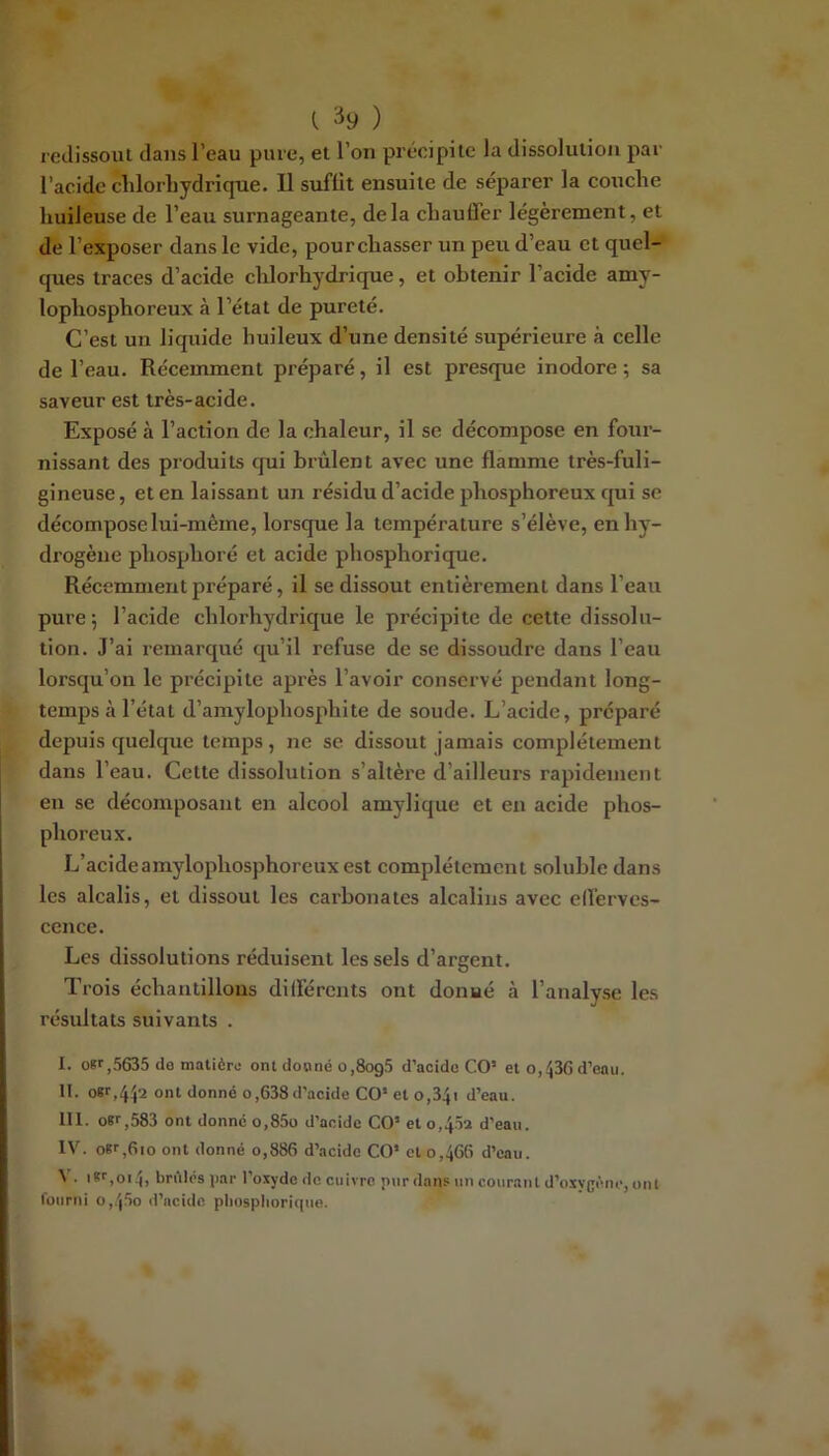(. ) redissoiu dans l’eau pure, et l’on précipite la dissolution par l’acide clilorhydrique. Il suffit ensuite de séparer la couche huileuse de l’eau surnageante, delà chauffer légèrement, et de l’exposer dans le vide, pourchasser un peu d’eau et quel-* ques traces d’acide chlorhydrique, et obtenir l’acide amy- lophosphoreux à l’état de pureté. C’est un liquide huileux d’une densité supérieure à celle de l’eau. Récemment préparé, il est presque inodore ; sa saveur est très-acide. Exposé à l’action de la chaleur, il se décompose en four- nissant des produits qui brûlent avec une flamme très-fuli- gineuse, et en laissant uji résidu d’acide phosphoreux qui se décompose lui-même, lorsque la température s’élève, en hy- drogène phosphoré et acide phosphorique. Récemment préparé, il se dissout entièrement dans l’eau pure; l’acide chlorhydrique le précipite de cette dissolu- tion. J’ai remarqué qu’il refuse de se dissoudre dans l’eau lorsqu’on le précipite après l’avoir conservé pendant long- temps à l’état d’amylophosphite de soude. L’acide, préparé depuis quelque temps , ne se dissout jamais complètement dans l’eau. Cette dissolution s’altère d’ailleurs rapidement en se décomposant en alcool amylique et en acide phos- phoreux. L’acideamylophosphoreux est complètement soluble dans les alcalis, et dissout les carbonates alcalins avec efferves- cence. Les dissolutions réduisent les sels d’argent. Trois échantillons différents ont donné à l’analyse les résultats suivants . I. oKf,5635 do matière ont donné o,8og5 d’acido CO’ et o,<536 d’eau. II. ont donné o,638d’acide CO’ et o,34i d’eau. III. oïr,583 ont donné o,85o d’acide CO’ et o,45a d’eau. IV. of ,6io ont donné o,886 d’acide CO’ et 0,466 d’eau. iK'’,oi4, bridés par l’oxyde de cuivre pur dans un courant d’oxy{jène, ont fuiirni o,.'|5o d’acide pliuspitorique.
