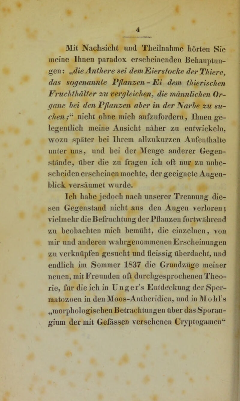 Mit Nachsicht und Theilnahme hörten Sic meine Ihnen paradox erscheinenden Behauptun- gen : „dieAnthere sei dem Eierstoche der Thiere, das sogenannte Pflanzen - Ei dem tliierischen Frucht kälter zu vergleichen, die männlichen Or- gane hei den Pflanzen aber in der Narbe zu su- chen.•“ nicht ohne mich anfzufordert, Ihnen ge- legentlich meine Ansicht näher zu entwickeln, wozu später bei Ihrem allzukurzen Aufenthalte unter uns, und bei der Menge anderer Gegen- stände, über die zu fragen ich oft nnr zu unbe- scheiden erscheinen mochte, der geeignete Augen- blick versäumet wurde. Ich habe jedoch nach unserer Trennung die- sen Gegenstand nicht ans den Augen verloren; vielmehr die Befruchtungdcr Pflanzen fortwährend zu beobachten mich bemüht, die einzelnen, von mir und anderen wahrgenommenen Erscheinungen zu verknüpfen gesucht und fleissig überdacht, und endlich im Sommer 1837 die Grundzüge meiner neuen, mit Freunden oft durchgesprochenen Theo- rie, für die ich in U uger’s Entdeckung der Sper- matozoen in denMoos-Antheridien, und in Mohl’s „morphologischen Betrachtungen über das Sporan- gium der mit Gefässen versehenen Cryptogamen4*