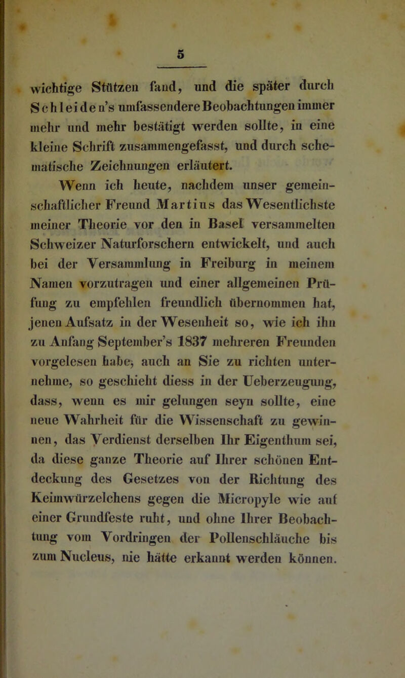 wichtige Stützen fand, «nd die später durch S c h I ei de n’s umfassendere Beobachtungen immer mehr und mehr bestätigt werden sollte, in eine kleine Schrift zusaminengefasst, und durch sche- matische Zeichnungen erläutert. Wenn ich heute, nachdem unser gemein- schaftlicher Freund Martius das Wesentlichste I meiner Theorie vor den in Basel versammelten Schweizer Naturforschern entwickelt, und auch bei der Versammlung in Freiburg in meinem Namen vorzutragen und einer allgemeinen Prü- fung zu empfehlen freundlich übernommen hat, jenen Aufsatz in der Wesenheit so, wie ich ihn zu Anfang September’« 1837 mehreren Freunden vorgelesen habe* auch an Sie zu richten unter- nehme, so geschieht diess in der Ueberzeugung, dass, wenn es mir gelungen seyn sollte, eine neue Wahrheit für die Wissenschaft zu gewin- nen, das Verdienst derselben Ihr Eigenthum sei, da diese ganze Theorie auf Ihrer schönen Ent- deckung des Gesetzes von der Richtung des Keiinwürzelchens gegen die Micropyle wie aut einer Grundfeste ruht, und ohne Ihrer Beobach- tung vom Vordringen der Pollenschläuche bis zum Nucleus, nie hätte erkannt werden können.