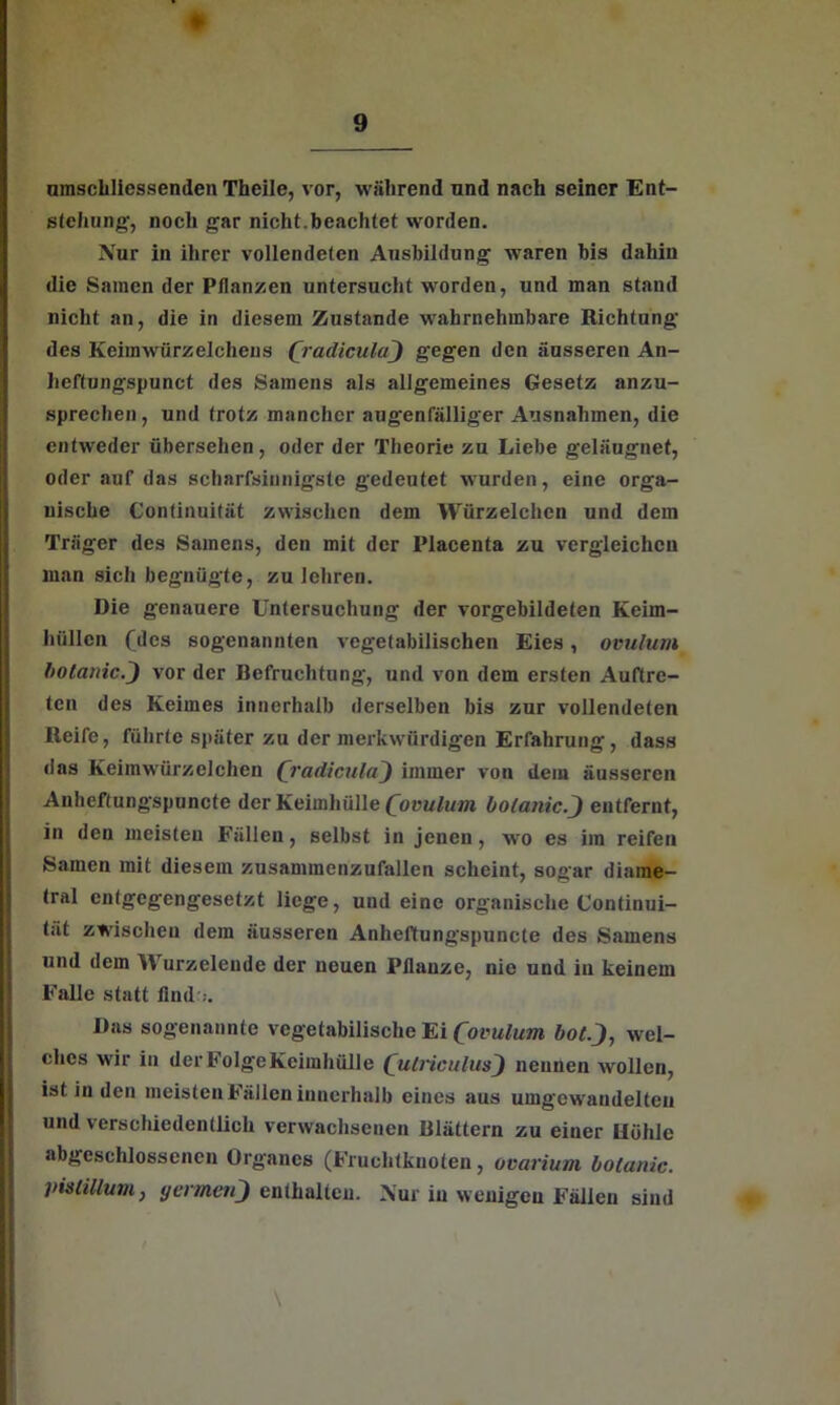 ♦ umscliliessenden Theile, vor, während und nach seiner Ent- stehung-, noch gar nicht.beachtet worden. Nur in ihrer vollendeten Ausbildung waren bis dahin die Samen der Pflanzen untersucht worden, und man stand nicht an, die in diesem Zustande wahrnehmbare Richtung des Keimwürzelchens (radiculaj) gegen den äusseren An- heftungspunct des Samens als allgemeines Gesetz anzu- sprechen , und trotz mancher augenfälliger Ausnahmen, die entweder übersehen, oder der Theorie zu Liebe geläugnet, oder auf das scharfsinnigste gedeutet wurden, eine orga- nische Continuität zwischen dem Würzelchcn und dem Träger des Samens, den mit der Placenta zu vergleichen man sich begnügte, zu lehren. Die genauere Untersuchung der vorgebildeten Keim- hüllcn (des sogenannten vegetabilischen Eies, ovulum bolanic.j) vor der Befruchtung-, und von dem ersten Auftre- ten des Keimes innerhalb derselben bis zur vollendeten Reife, führte später zu der merkwürdigen Erfahrung, dass «las Keimwürzelchen (jradieulaj) immer von dem äusseren Anheftungspuncte der Keimhülle (ovulum bolanic.j) entfernt, in den meisten Fällen, selbst in jenen , wo es im reifen Samen mit diesem zusammenzufallen scheint, sogar diame- tral entgegengesetzt liege, und eine organische Continui- tät zwischen dem äusseren Anheftungspuncte des Samens und dem Wurzelende der neuen Pflanze, nie und in keinem Falle statt find .. Das sogenannte vegetabilische Ei (ovulum botj, wel- ches wir in der Folge Keimhülle (uCriculusj) neunen wollen, ist in den meisten Fällen innerhalb eines aus umgewandelteii und verschiedentlich verwachsenen Blättern zu einer Höhle abgeschlossenen Organes (Fruchtknoten, ovarium bolunic. pislillum, yermenj) enthalten. Nur in wenigen Fällen sind