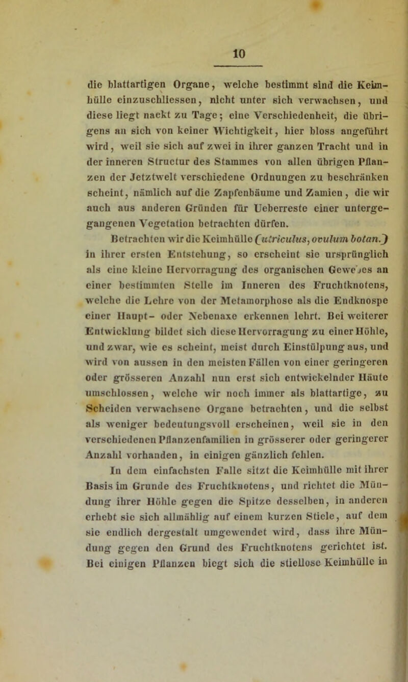 die blattartigen Organe, welche bestimmt sind die Kckn- hüllc cinzuschliessen, nicht unter sich verwachsen, und diese liegt nackt zu Tage; eine Verschiedenheit, die übri- gens an sich von keiner Wichtigkeit, liier bloss angeführt wird, weil sie sich auf zwei in ihrer ganzen Tracht und in der inneren Structur des Stammes von allen übrigen Pflan- zen der Jctztwelt verschiedene Ordnungen zu beschränken scheint, nämlich auf die Zai»fenbäume und Zamien , die wir auch aus anderen Gründen für Ueberreste einer unterge- gangenen Vegetation betrachten dürfen. Betrachten wir die Keimhülle £uiriculus, ovulum botan/) in ihrer ersten Entstehung, so erscheint sie ursprünglich als eine kleine Hcrvorragung des organischen Gewebes an einer bestimmten Stelle im Inneren des Fruchtknotens, welche die Lehre von der Metamorphose als die Endknospe einer Haupt- oder Xebeuaxe erkennen lehrt. Bei weiterer Entwicklung bildet sich diese Hcrvorragung zu einer Höhle, und zwar, wie es scheint, meist durch Einstülpung aus, und wird von aussen in den meisten Fällen von einer geringeren oder grösseren Anzahl nun erst sich entwickelnder Häute umschlossen, welche wir noch immer als blattartige, zu Scheiden verwachsene Organe betrachten, und die selbst als weniger bedeutungsvoll erscheinen, weil sie in den verschiedenen Pflanzenfamilien in grösserer oder geringerer Anzahl vorhanden, in einigen gänzlich fehlen. In dem einfachsten Falle sitzt die Keimhülle mit ihrer Basis im Grunde des Fruchtknotens, und richtet die Mün- dung ihrer Höhle gegen die Spitze desselben, in anderen erhebt sie sich allmählig auf einem kurzen Stiele, auf dem sie endlich dergestalt umgewendet wird, dass ihre Mün- dung gegen den Grund des Fruchtknotens gerichtet ist. Bei ciuigen Pflanzen biegt sich die stiellose Kcimhülle in