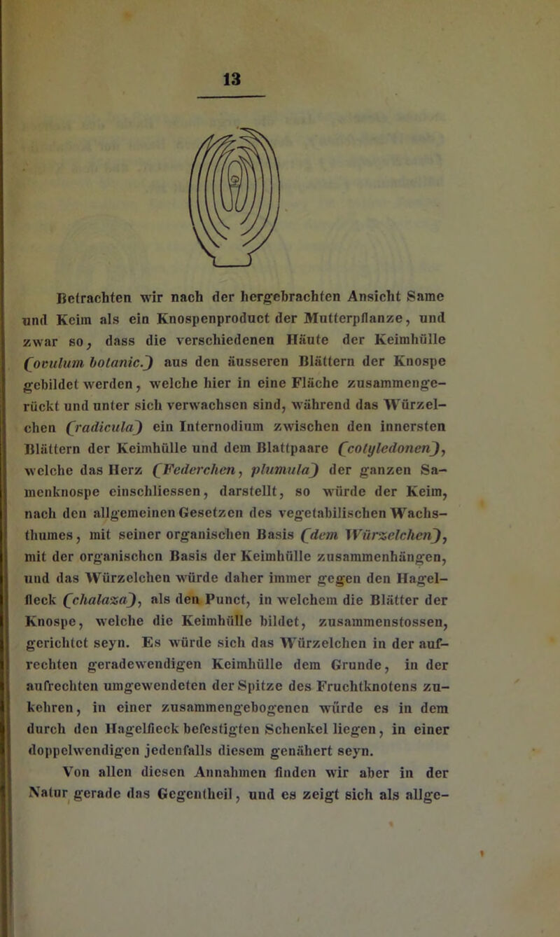 Betrachten wir nach der hergebrachten Ansicht Same und Keim als ein Knospenproduct der Mutterpflanze, und zwar so, dass die verschiedenen Häute der Keimhülle (ooulum bolanic.) aus den äusseren Blättern der Knospe gebildet werden, welche hier in eine Fläche zusammenge- rückt und unter sich verwachsen sind, während das Würzel- chen (radicula) ein Internodium zwischen den innersten Blättern der Keimhülle und dem Blattpaare (cotyledonen welche das Herz (Federchen, plumula) der ganzen Sa- menknospe einschliessen, darstellt, so würde der Keim, nach den allgemeinen Gesetzen des vegetabilischen Wachs- thuines, mit seiner organischen Basis (dem Würzelehen), mit der organischen Basis der Keimhülle Zusammenhängen, und das Würzelchen würde daher immer gegen den Hagel- Heck (chalaza), als den Punct, in welchem die Blätter der Knospe, welche die Keimhülle bildet, zusammenstossen, gerichtet seyn. Es würde sich das Würzelchen in der auf- rechten geradewendigen Keimhülle dem Grunde, in der aufrechten umgewendeten der Spitze des Fruchtknotens zu- kehren , in einer zusammengebogenen würde es in dem durch den Hagelfieck befestigten Schenkel liegen , in einer doppelwendigen jedenfalls diesem genähert seyn. Von allen diesen Annahmen finden wir aber in der Natur gerade das Gcgentheil, und es zeigt sich als allgc- V