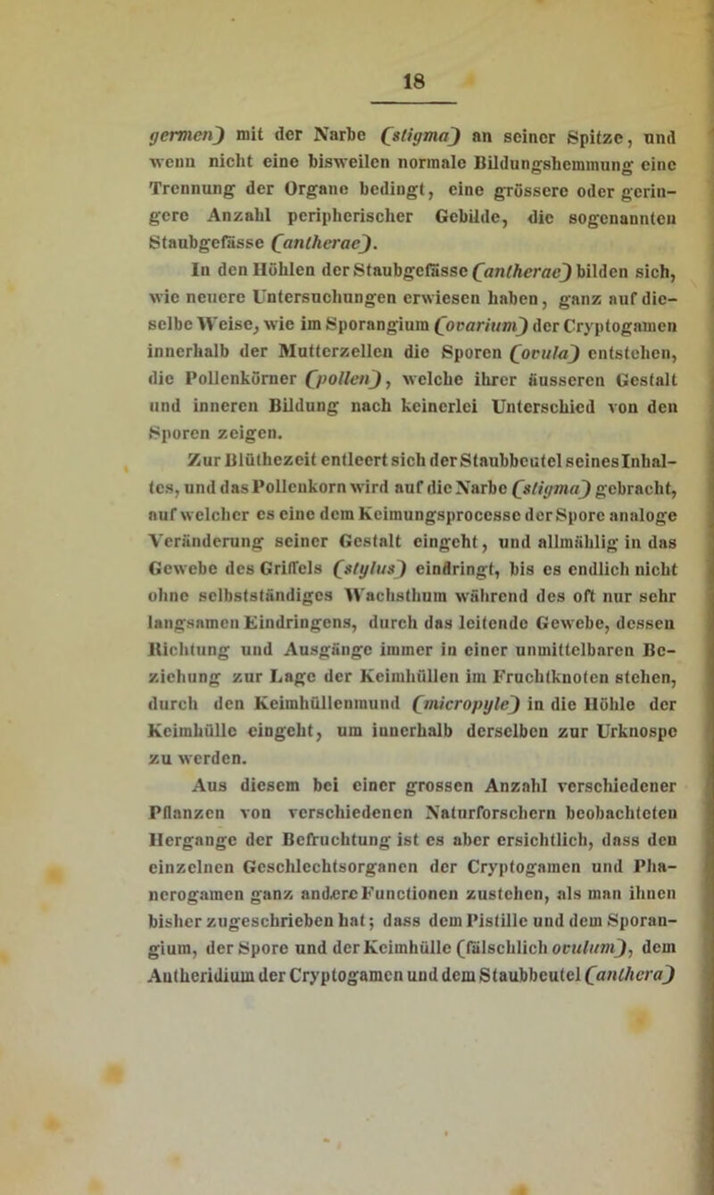 germen) mit der Narbe QstiijmoJ au seiner Spitze, und wenn nicht eine bisweilen normale Bildungshemmung eine Trennung der Organe bedingt, eine grössere oder gerin- gere Anzahl peripherischer Gebilde, die sogenannten Staubgefässe QanthcracJ. In den Höhlen der Staubgefässe Qanlherac^) bilden sich, wie neuere Untersuchungen erwiesen haben , ganz auf die- selbe Weise, wie im Sporangium Qocarium) der Cryptogamen innerhalb der Muttcrzellen die Sporen Qovulu) entstehen, die Pollcnkürner Q>ollen~), welche ihrer äusseren Gestalt und inneren Bildung nach keinerlei Unterschied von den Sporen zeigen. Zur Blüthezeit entleert sich der Staubbeutel seineslnhal- tes, und das Polleukorn wird auf die Narbe QstigmaJ gebracht, auf welcher cs eine dem Keimungsproccsse der Spore analoge Veränderung seiner Gestalt eingeht, und allmählig in das Gewebe des Griffels Qstyluaj) eindringt, bis cs endlich nicht ohne selbstständiges W'achsthum während des oft nur sehr langsamen Eindringens, durch das leitende Gewebe, dessen Richtung und Ausgänge immer in einer unmittelbaren Be- ziehung zur Lage der Keimhüllen im Fruchtknoten stehen, durch den Keimhüllenmund QmicropyleJ in die Höhle der Keimluillc eingeht, um innerhalb derselben zur Urknospc zu werden. Aus diesem bei einer grossen Anzahl verschiedener Pflanzen von verschiedenen Naturforschern beobachteten Hergange der Befruchtung ist es aber ersichtlich, dass den einzelnen Geschlechtsorganen der Cryptogamen und Pha- nerogamen ganz andere Functionen zustehen, als man ihnen bisher zugeschrieben hat; dass dem Pistille und dem Sporau- gium, der Spore und der Keimhülle (fälschlich ovulumj, dem Autheridiuui der Cryptogamen und dem Staubbeutel CaulhcraJ