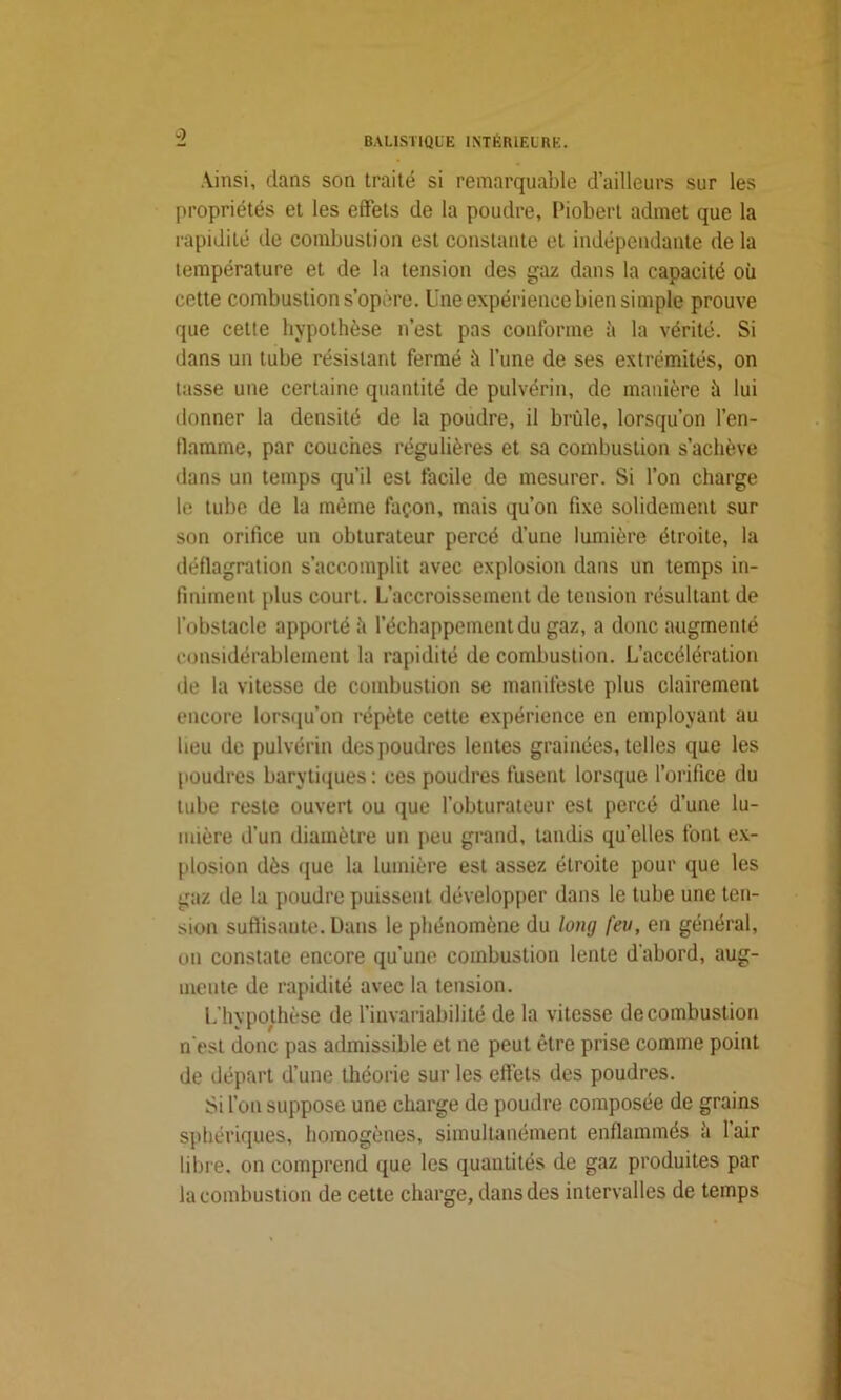 •? Ainsi, dans son traité si remarquable d’ailleurs sur les propriétés et les effets de la poudre, Piobert admet que la rapidité île combustion est constante et indépendante de la température et de la tension des gaz dans la capacité où cette combustion s’opère. Une expérience bien simple prouve que cette hypothèse n’est pas conforme à la vérité. Si dans un tube résistant fermé il l’une de ses extrémités, on tasse une certaine quantité de pulvérin, de manière il lui donner la densité de la poudre, il brûle, lorsqu’on l’en- flamme, par couches régulières et sa combustion s’achève dans un temps qu’il est facile de mesurer. Si l’on charge le tube de la même façon, mais qu’on fixe solidement sur son orifice un obturateur percé d’une lumière étroite, la déflagration s’accomplit avec explosion dans un temps in- finiment plus court. L’accroissement de tension résultant de l’obstacle apporté it l’échappement du gaz, a donc augmenté considérablement la rapidité de combustion. L’accélération de la vitesse de combustion se manifeste plus clairement encore lorsqu’on répète cette expérience en employant au heu de pulvérin des poudres lentes grainées, telles que les poudres barytiques: ces poudres fusent lorsque l’orifice du tube reste ouvert ou que l’obturateur est percé d’une lu- mière d’un diamètre un peu grand, tandis qu’elles font ex- plosion dès que la lumière est assez étroite pour que les gaz de la poudre puissent développer dans le tube une ten- sion suffisante. Dans le phénomène du long feu, en général, on constate encore qu’une combustion lente d'abord, aug- mente de rapidité avec la tension. L’hypothèse de l’invariabilité de la vitesse de combustion n'est donc pas admissible et ne peut être prise comme point de départ d’une théorie sur les effets des poudres. Si l’on suppose une charge de poudre composée de grains sphériques, homogènes, simultanément enflammés ii 1 air libre, on comprend que les quantités de gaz produites par la combustion de cette charge, dans des intervalles de temps