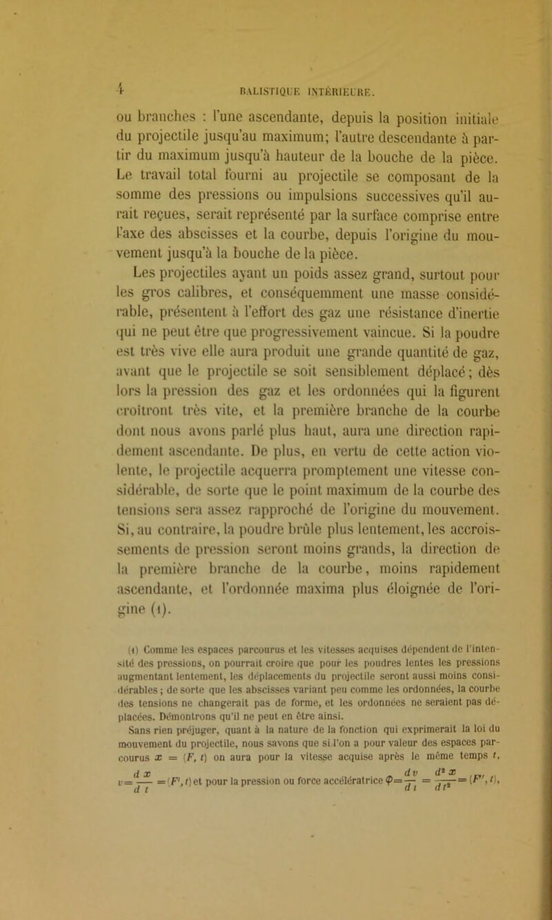 i ou branches : l’une ascendante, depuis la position initiale du projectile jusqu’au maximum; l’autre descendante à par- tir du maximum jusqu’à hauteur de la bouche de la pièce. Le travail total fourni au projectile se composant de la somme des pressions ou impulsions successives qu’il au- rait reçues, serait représenté par la surface comprise entre faxe des abscisses et la courbe, depuis l’origine du mou- vement jusqu’à la bouche de la pièce. Les projectiles ayant un poids assez grand, surtout poul- ies gros calibres, et conséquemment une masse considé- rable, présentent à l’effort des gaz une résistance d’inertie qui ne peut être que progressivement vaincue. Si la poudre est très vive elle aura produit une grande quantité de gaz, avant que le projectile se soit sensiblement déplacé ; dès lors la pression des gaz et les ordonnées qui la figurent croîtront très vite, et la première branche de la courbe dont nous avons parlé plus haut, aura une direction rapi- dement ascendante. De plus, en vertu de celte action vio- lente, le projectile acquerra promptement une vitesse con- sidérable, de sorte que le point maximum de la courbe des tensions sera assez rapproché de l’origine du mouvement. Si, au contraire, la poudre brûle plus lentement, les accrois- sements de pression seront moins grands, la direction de la première branche de la courbe, moins rapidement ascendante, et l’ordonnée maxima plus éloignée de l’ori- gine (1). (O Comme les espaces parcourus el les vitesses acquises dépendent de l’inten- sité des pressions, on pourrait croire que pour les poudres lentes les pressions augmentant lentement, les déplacements du projectile seront aussi moins consi- dérables ; de sorte que les abscisses variant peu comme les ordonnées, la courbe des tensions ne changerait pas de forme, et les ordonnées ne seraient pas dé- placées. Démontrons qu’il ne peut en être ainsi. Sans rien préjuger, quant à la nature de la fonction qui exprimerait la loi du mouvement du projectile, nous savons que si l’on a pour valeur des espaces par- courus x = {F, t) on aura pour la vitesse acquise après le même temps t. il x dv d* x v= -— ='F',f)et pour la pression ou force accélératrice ?= — — t