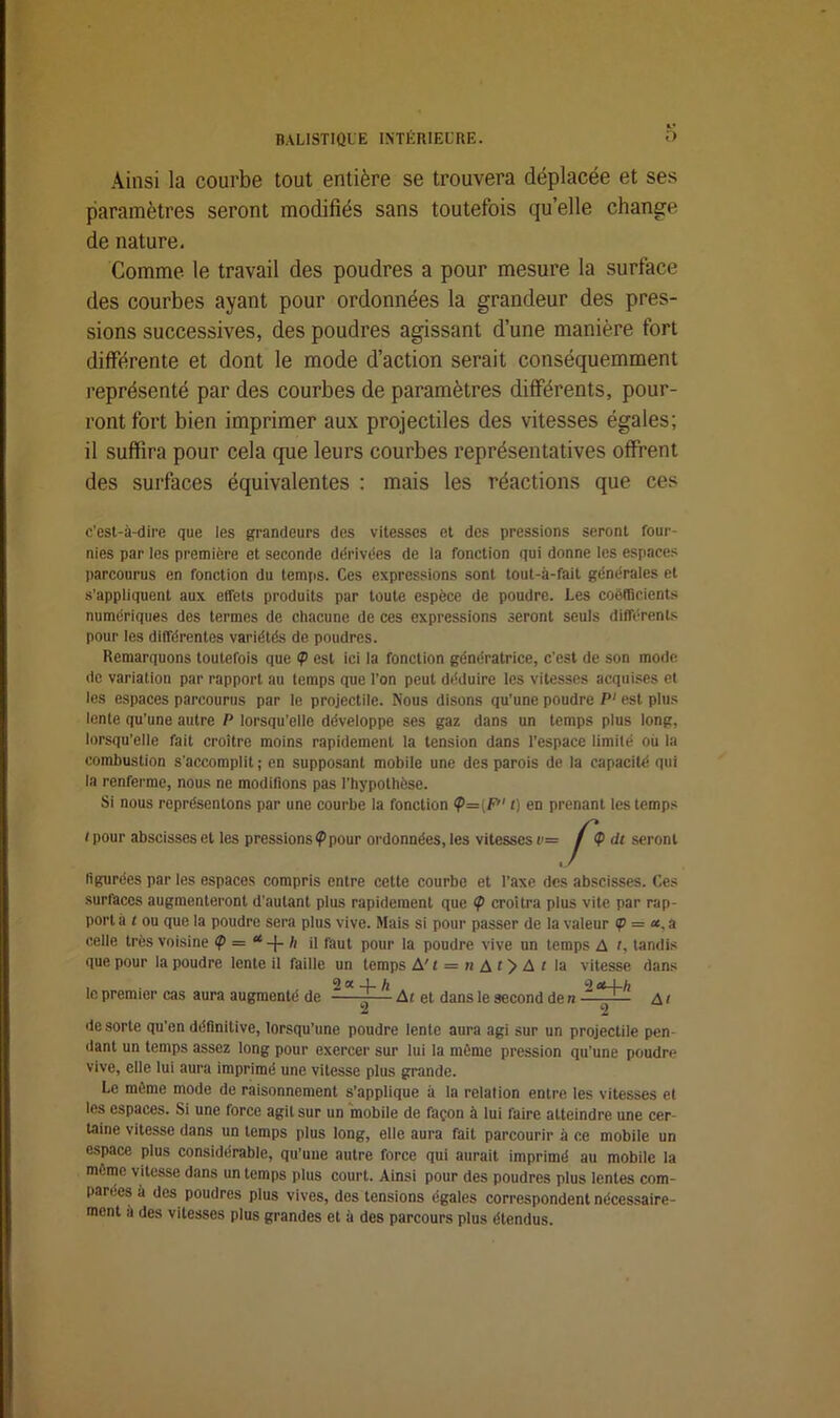 Ainsi la courbe tout entière se trouvera déplacée et ses paramètres seront modifiés sans toutefois quelle change de nature. Comme le travail des poudres a pour mesure la surface des courbes ayant pour ordonnées la grandeur des pres- sions successives, des poudres agissant d’une manière fort différente et dont le mode d’action serait conséquemment représenté par des courbes de paramètres différents, pour- ront fort bien imprimer aux projectiles des vitesses égales; il suffira pour cela que leurs courbes représentatives offrent des surfaces équivalentes : mais les réactions que ces c’est-à-dire que les grandeurs des vitesses et des pressions seront four- nies par les première et seconde dérivées de la fonction qui donne les espaces parcourus en fonction du temps. Ces expressions sont tout-à-fait générales et s'appliquent aux effets produits par toute espèce de poudre. Les coefficients numériques des termes de chacune de ces expressions seront seuls différents pour les différentes variétés de poudres. Remarquons toutefois que <p est ici la fonction génératrice, c'est de son mode de variation par rapport au temps que Ton peut déduire les vitesses acquises et les espaces parcourus par le projectile. Nous disons qu'une poudre P‘ est plus lente qu'une autre P lorsqu'elle développe ses gaz dans un temps plus long, lorsqu’elle fait croître moins rapidement la tension dans l’espace limité où la combustion s'accomplit; en supposant mobile une des parois de la capacité qui la renferme, nous ne modifions pas l’hypothèse. Si nous représentons par une courbe la fonction <p=(7;''' t) en prenant les temps i pour abscisses et les pressions?pour ordonnées, les vitesses r= $ dt seront figurées par les espaces compris entre cette courbe et Taxe des abscisses. Ces surfaces augmenteront d'autant plus rapidement que ? croîtra plus vite par rap- port à t ou que la poudre sera plus vive. Mais si pour passer de la valeur <p = <*, a celle très voisine <p — ah il faut pour la poudre vive un temps A t, tandis que pour la poudre lente il faille un temps A'i = «it)Ai la vitesse dans , 2 a 4. h o et I h le premier cas aura augmenté de J— Ai et dans le second de n 4, de sorte qu'en définitive, lorsqu’une poudre lente aura agi sur un projectile pen dant un temps assez long pour exercer sur lui la même pression qu’une poudre vive, elle lui aura imprimé une vitesse plus grande. Le même mode de raisonnement s’applique à la relation entre les vitesses et les espaces. Si une force agit sur un mobile de façon à lui faire atteindre une cer- taine vitesse dans un temps plus long, elle aura fait parcourir à ce mobile un espace plus considérable, qu’une autre force qui aurait imprimé au mobile la meme vitesse dans un temps plus court. Ainsi pour des poudres plus lentes com- parées a des poudres plus vives, des tensions égales correspondent nécessaire- ment à des vitesses plus grandes et à des parcours plus étendus.