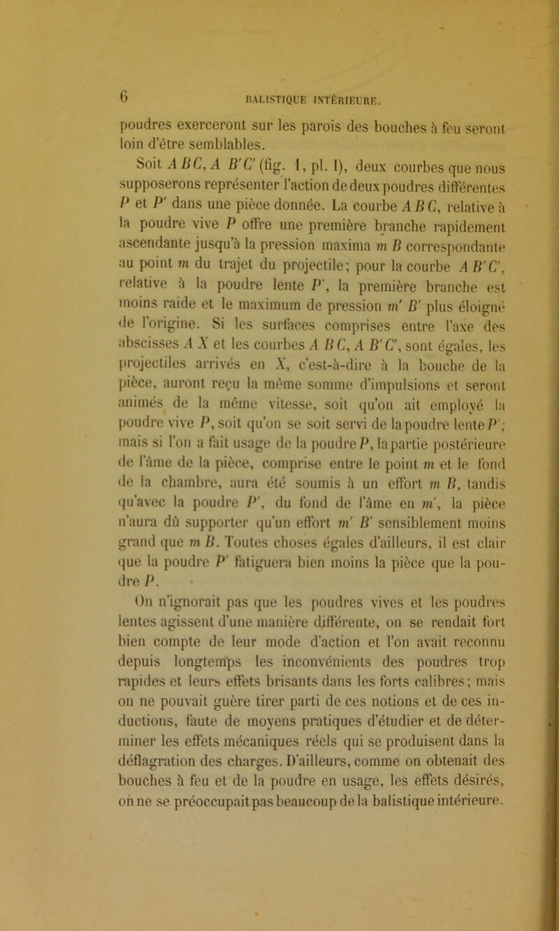 poudres exerceront sur les parois des bouches h feu seront loin detre semblables. Soit A BC, A B C' (fig. 1, pl. 1), deux courbes que nous supposerons représenter l’action de deux poudres différentes P et P' dans une pièce donnée. La courbe ABC, relative à la poudre vive P offre une première branche rapidement ascendante jusqu’à la pression maxima m B correspondante au point m du trajet du projectile; pour la courbe A B'C', relative à la poudre lente P', la première branche est moins raide et le maximum de pression m' B' plus éloigné de I origine. Si les surfaces comprises entre l’axe des abscisses A X et les courbes /I B C, A B'C', sont égales, les projectiles arrivés en X, c’est-à-dire à la bouche de la pièce, auront reçu la même somme d’impulsions et seront animés de la même vitesse, soit qu’on ait employé la poudre vive P, soit qu’on se soit servi de la poudre lente P'; mais si l’on a fait usage de la poudre P, la part ie postérieure de lame de la pièce, comprise entre le point m et le fond de la chambre, aura été soumis à un effort m B, tandis qu’avee la poudre P', du fond de l’àme en m', la pièce n’aura dû supporter qu’un effort m' B' sensiblement moins grand que m B. Toutes choses égales d’ailleurs, il est clair que la poudre P fatiguera bien moins la pièce que la pou- dre P. On n’ignorait pas que les poudres vives et les poudres lentes agissent d’une manière différente, on se rendait fort bien compte de leur mode d’action et l’on avait reconnu depuis longtemps les inconvénients des poudres trop rapides et leurs effets brisants dans les forts calibres; mais on ne pouvait guère tirer parti de ces notions et de ces in- ductions, faute de moyens pratiques d’étudier et de déter- miner les effets mécaniques réels qui se produisent dans la déflagration des charges. D’ailleurs, comme on obtenait des bouches à feu et de la poudre en usage, les effets désirés, on ne se préoccupait pas beaucoup de la balistique intérieure.