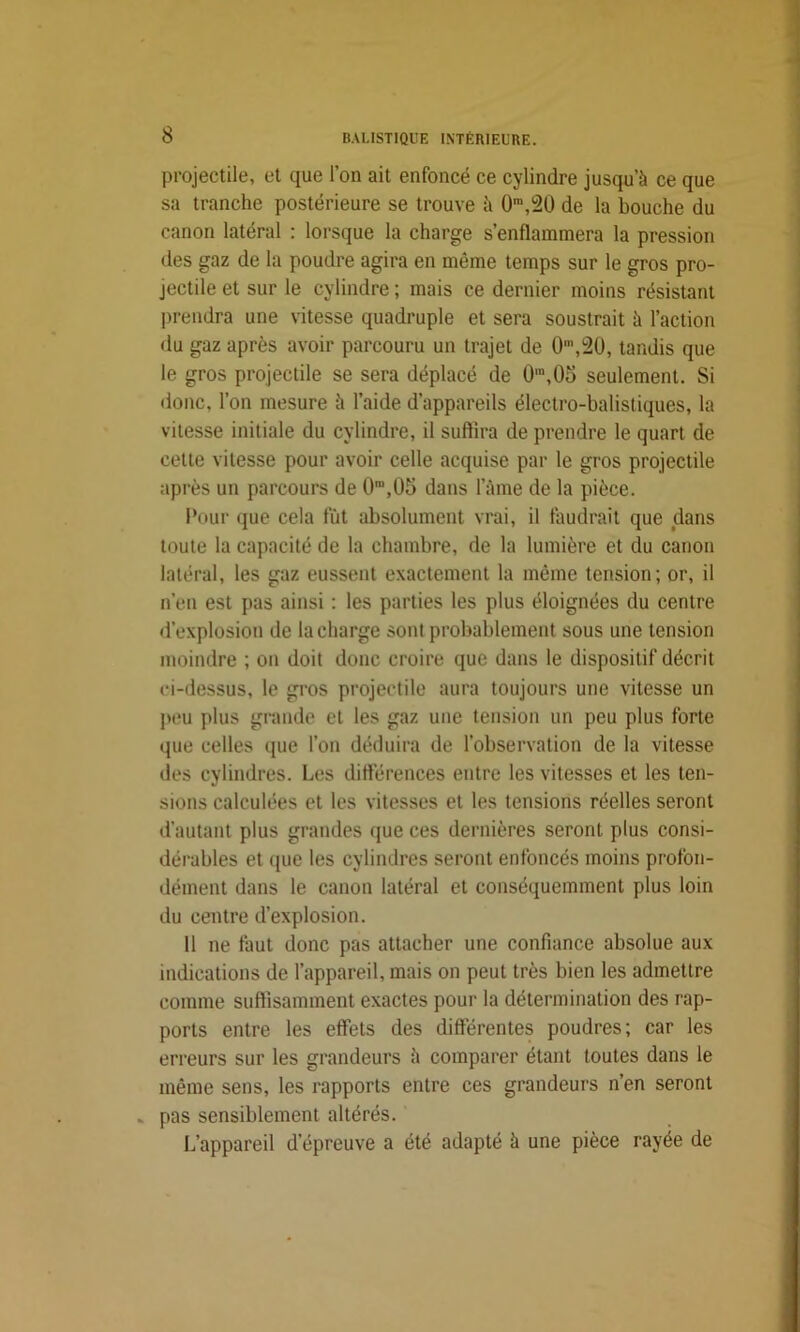 projectile, et que l’on ait enfoncé ce cylindre jusqu’à ce que sa tranche postérieure se trouve à 0m,20 de la bouche du canon latéral : lorsque la charge s’enflammera la pression des gaz de la poudre agira en même temps sur le gros pro- jectile et sur le cylindre ; mais ce dernier moins résistant prendra une vitesse quadruple et sera soustrait à l’action du gaz après avoir parcouru un trajet de 0n\20, tandis que le gros projectile se sera déplacé de 0\0o seulement. Si donc, l’on mesure à l’aide d’appareils électro-balistiques, la vitesse initiale du cylindre, il suffira de prendre le quart de cette vitesse pour avoir celle acquise par le gros projectile après un parcours de 0ra,05 dans l’âme de la pièce. Pour que cela fût absolument vrai, il faudrait que dans toute la capacité de la chambre, de la lumière et du canon latéral, les gaz eussent exactement la même tension; or, il n’en est pas ainsi : les parties les plus éloignées du centre d’explosion de la charge sont probablement sous une tension moindre ; on doit donc croire que dans le dispositif décrit ci-dessus, le gros projectile aura toujours une vitesse un peu plus grande et les gaz une tension un peu plus forte que celles que l’on déduira de l’observation de la vitesse des cylindres. Les différences entre les vitesses et les ten- sions calculées et les vitesses et les tensions réelles seront d’autant plus grandes que ces dernières seront plus consi- dérables et que les cylindres seront enfoncés moins profon- dément dans le canon latéral et conséquemment plus loin du centre d’explosion. 11 ne faut donc pas attacher une confiance absolue aux indications de l’appareil, mais on peut très bien les admettre comme suffisamment exactes pour la détermination des rap- ports entre les effets des différentes poudres; car les erreurs sur les grandeurs à comparer étant toutes dans le même sens, les rapports entre ces grandeurs n’en seront .. pas sensiblement altérés. L’appareil d’épreuve a été adapté à une pièce rayée de