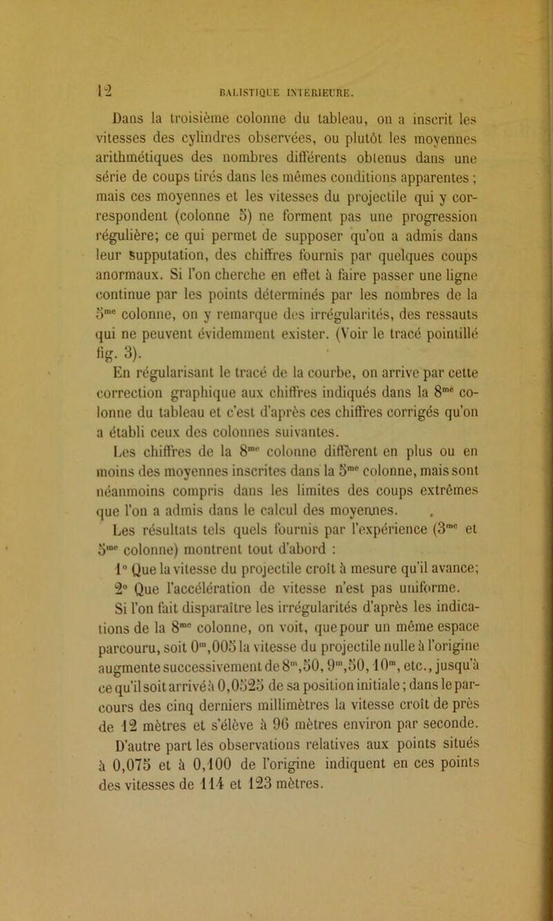 Dans la troisième colonne du tableau, on a inscrit les vitesses des cylindres observées, ou plutôt les moyennes arithmétiques des nombres différents obtenus dans une série de coups tirés dans les mêmes conditions apparentes ; mais ces moyennes et les vitesses du projectile qui y cor- respondent (colonne 5) ne forment pas une progression régulière; ce qui permet de supposer qu’on a admis dans leur Supputation, des chiffres fournis par quelques coups anormaux. Si l’on cherche en effet à faire passer une ligne continue par les points déterminés par les nombres de la ome colonne, on y remarque des irrégularités, des ressauts qui ne peuvent évidemment exister. (Voir le tracé pointillé fig. 3). En régularisant le tracé de la courbe, on arrive par cette correction graphique aux chiffres indiqués dans la 8me co- lonne du tableau et c’est d’après ces chiffres corrigés qu’on a établi ceux des colonnes suivantes. Les chiffres de la S1'' colonne différent en plus ou en moins des moyennes inscrites dans la 5' colonne, mais sont néanmoins compris dans les limites des coups extrêmes que l’on a admis dans le calcul des moyennes. Les résultats tels quels fournis par l’expérience (3roc et omr colonne) montrent tout d’abord : 1° Que la vitesse du projectile croît à mesure qu’il avance; 2° Que l’accélération de vitesse n’est pas uniforme. Si l’on fait disparaître les irrégularités d’après les indica- tions de la 8mc colonne, on voit, que pour un même espace parcouru, soit 0,n,005 la vitesse du projectile nulle à l’origine augmente successivement de 8m,50,9,n,50,10m, etc., jusqu’à ce qu’il soit arrivé à 0,0525 de sa position initiale ; dans le par- cours des cinq derniers millimètres la vitesse croit de près de 12 mètres et s’élève à 90 mètres environ par seconde. D’autre part les observations relatives aux points situés à 0,075 et à 0,100 de l’origine indiquent en ces points des vitesses de 114 et 123 mètres.