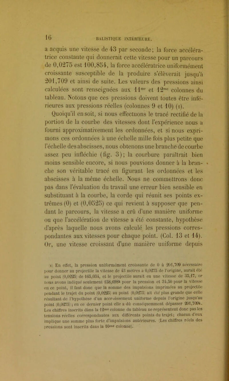 a acquis une vitesse de43 par seconde; la force accéléra- trice constante qui donnerait cette vitesse pour un parcours de 0,0i27d est 100,864, la force accélératrice uniformément croissante susceptible de la produire s’élèverait jusqu’à 201,709 et ainsi de suite. Les valeurs des pressions ainsi calculées sont renseignées aux llnu> et 12mi: colonnes du tableau. Notons que ces pressions doivent toutes être infé- rieures aux pressions réelles (colonnes 9 et 10) (î). Quoiqu’il en soit, si nous effectuons le tracé rectifié de la portion de la courbe des vitesses dont l’expérience nous a fourni approximativement les ordonnées, et si nous expri- mons ces ordonnées à une échelle mille fois plus petite que l’échelle des abscisses, nous obtenons une branche de courbe assez peu infléchie (fig. 3); la courbure paraîtrait bien moins sensible encore, si nous pouvions donner à la bran- • che son véritable tracé en figurant les ordonnées et les abscisses à la même échelle. Nous ne commettrons donc pas dans l’évaluation du travail une erreur bien sensible en substituant à la courbe, la corde qui réunit ses points ex- trêmes (0) et (0,0525) ce qui revient à supposer que pen- dant le parcours, la vitesse a crû d’une manière uniforme ou que l’accélération de vitesse a été constante, hypothèse d’après laquelle nous avons calculé les pressions corres- pondantes aux vitesses pour chaque point. (Col. 13 et 44). Or, une vitesse croissant d’une manière uniforme depuis t En effet, la pression uniformément croissante de 0 à 201,709 nécessaire pour donner au projectile la vitesse de 43 mètres a 0,0275 de l’origine, aurait été mi point (0,0225 de 165,034, et le projectile aurait eu une vitesse de 55,17, or nous avons indiqué seulement 158,698k pour la pression et 31.50 pour la vitesse en ce point, il faut donc que la somme des impulsions imprimées au projectile pendant le trajet du point (0,0225) au point (0,0275, ait été plus grande que celle résultant de l'hypothèse d'un accroissement uniforme depuis l'origine jusqu'au puint (0,0275 ; en ce dernier point elle a dû conséquemment dépasser 201,709k. Les chiffres inscrits dans la I2>' colonne du tableau ne représentent donc pas les tensions réelles correspondantes aux différents points du trajet; chacun d’eux Implique une somme plus forte d’impulsions antérieures. (Les chiffres réels des pressions sont inscrits dans la 10'« colonne).