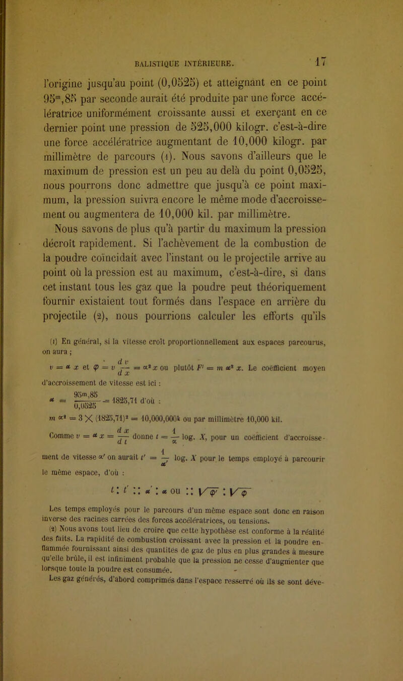 l’origine jusqu’au point (0,0525) et atteignant en ce point 95',85 par seconde aurait été produite par une force accé- lératrice uniformément croissante aussi et exerçant en ce dernier point une pression de 525,000 kilogr. c’est-à-dire une force accélératrice augmentant de 10,000 kilogr. par millimètre de parcours (î). Nous savons d’ailleurs que le maximum de pression est un peu au delà du point 0,0525, nous pourrons donc admettre que jusqu’à ce point maxi- mum, la pression suivra encore le même mode d’accroisse- ment ou augmentera de 10,000 kil. par millimètre. Nous savons de plus qu’à partir du maximum la pression décroît rapidement. Si l’achèvement de la combustion de la poudre coïncidait avec l’instant ou le projectile arrive au point où la pression est au maximum, c’est-à-dire, si dans cet instant tous les gaz que la poudre peut théoriquement fournir existaient tout formés dans l’espace en arrière du projectile (2), nous pourrions calculer les efforts qu’ils (1) En gémirai, si la vitesse croit proportionnellement aux espaces parcourus, on aura ; • d v e = * x et <p — v — = a* x ou plutôt F1 = m *s x. Le coefficient moyen d’accroissement de vitesse est ici : et — 93m,83 Û,U523 - 1823,71 d’où : m xi = 3 x (1823,71)* = 10,000,000t ou par millimètre 10,000 kil. d æ 4 Comme v = <* x = — donne t = — log. X, pour un coefficient d'accroisse - d ment de vitesse x' on aurait 1' = — log. A' pour le temps employé à parcourir Ct le même espace, d'où : t : t' ou :: \rÿ ; y-^- Les temps employés pour le parcours d’un même espace sont donc en raison inverse des racines carrées des forces accélératrices, ou tensions. (î) Nous avons tout lieu de croire que cette hypothèse est conforme à la réalité des faits. La rapidité de combustion croissant avec la pression et la poudre en- flammée fournissant ainsi des quantités de gaz de plus en plus grandes à mesure qu’elle brûle, il est infiniment probable que la pression ne cesse d’augmenter que lorsque toute la poudre est consumée. Les gaz générés, d’abord comprimés dans l’espace resserré où ils se sont déve-