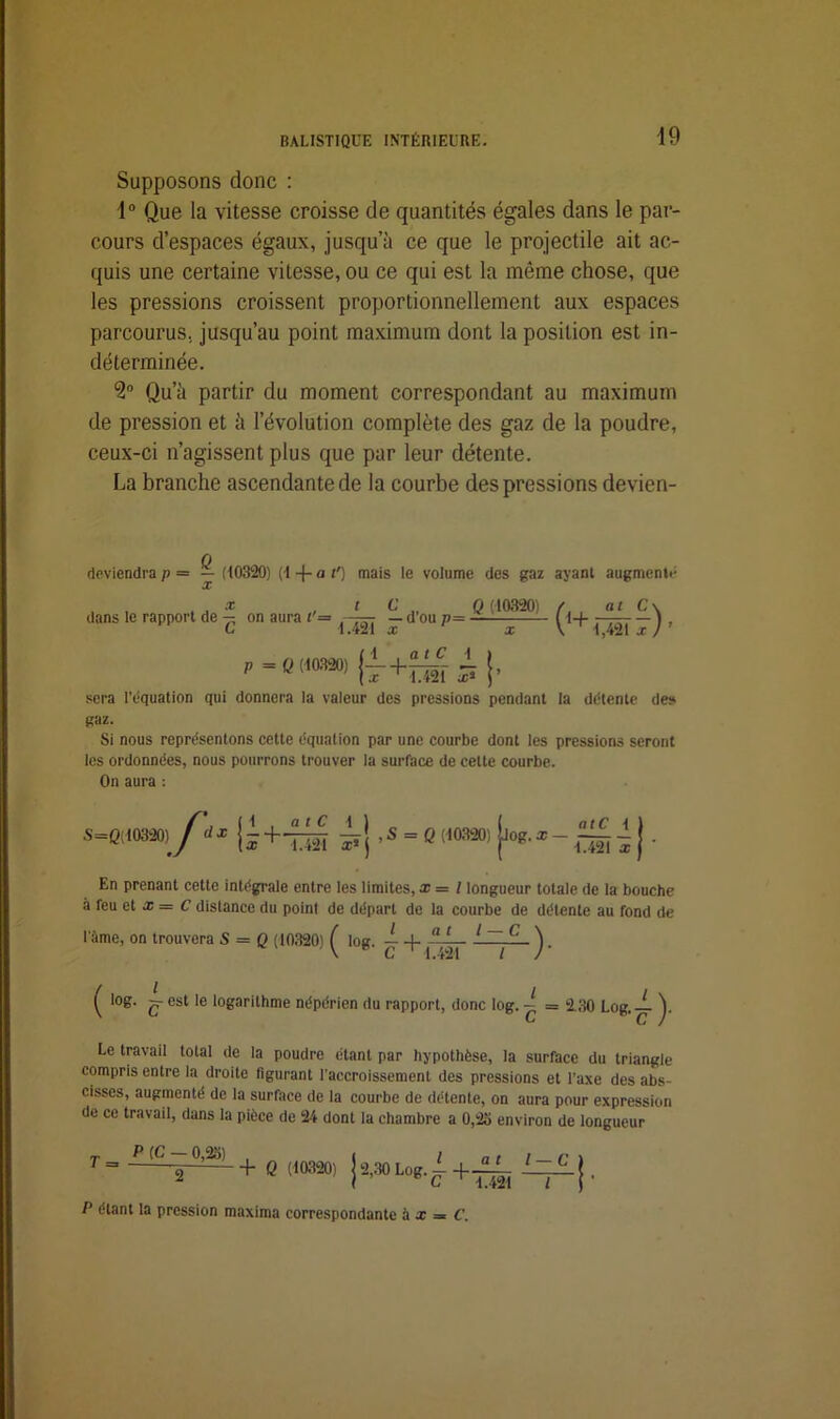 Supposons donc : 1° Que la vitesse croisse de quantités égales dans le par- cours d’espaces égaux, jusqu’à ce que le projectile ait ac- quis une certaine vitesse, ou ce qui est la même chose, que les pressions croissent proportionnellement aux espaces parcourus, jusqu’au point maximum dont la position est in- déterminée. 9° Qu’à partir du moment correspondant au maximum de pression et à l’évolution complète des gaz de la poudre, ceux-ci n’agissent plus que par leur détente. La branche ascendante de la courbe des pressions devien- deviendra p — — (10320) (1 -f- a t') mais le volume des gaz ayant augmente X X dans le rapport de — on aura i’ L dû Jd’ou/,= Q (10320) /. at C\ (1+oâfr) ’ p = Q (10320) sera l’équation qui donnera la valeur des pressions pendant la détente des gaz. Si nous représentons cette équation par une courbe dont les pressions seront les ordonnées, nous pourrons trouver la surface de celte courbe. On aura : *■»/“ Iî+th En prenant cette intégrale entre les limites, x = l longueur totale de la bouche à feu et x = C distance du point de départ de la courbe de détente au fond de l'âme, on trouvera S — Q (10320) ( log. ^ 1 ~^C ^. ^ log. g- est le logarithme népérien du rapport, donc log. Le travail total de la poudre étant par hypothèse, la surface du triangle compris entre la droite figurant l’accroissement des pressions et l’axe des abs- cisses, augmenté de la surface de la courbe de détente, on aura pour expression de ce travail, dans la pièce de 24 dont la chambre a 0,23 environ de longueur T P (C — 0,23) , , / a t l r \ T = 1 + Q 90320) j 2,30 Log. 1 LzL J . P étant la pression maxima correspondante à x = C.