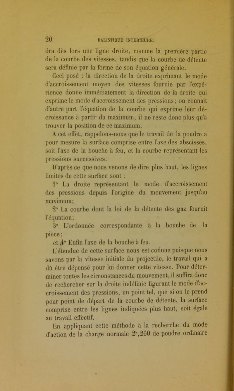 dra dès lors une ligne droite, comme la première partie de la courbe des vitesses, tandis que la courbe de détente sera définie par la forme de son équation générale. Ceci posé : la direction de la droite exprimant le mode d’accroissement moyen des vitesses fournie par l’expé- rience donne immédiatement la direction de la droite qui exprime le mode d’accroissement des pressions ; on connaît d’autre part l’équation de la courbe qui exprime leur dé- croissance à partir du maximum, il ne reste donc plus qu’à trouver la position de ce maximum. A cet effet, rappelons-nous que le travail de la poudre a pour mesure la surface comprise entre l’axe des abscisses, soit l'axe de la bouche à feu, et la courbe représentant les pressions successives. D’après ce que nous venons de dire plus haut, les lignes limites de cette surface sont : 1 La droite représentant le mode d’accroissement des pressions depuis l’origine du mouvement jusqu’au maximum; 2° La courbe dont la loi de la détente des gaz fournit l’équation; 3° L’ordonnée correspondante à la bouche de la pièce ; et ;4° Enfin l’axe de la bouche à feu. L'étendue de cette surface nous est connue puisque nous savons par la vitesse initiale du projectile, le travail qui a dû être dépensé pour lui donner cette vitesse. Pour déter- miner toutes les circonstances du mouvement, il suffira donc de rechercher sur la droite indéfinie figurant le mode d’ac- croissement des pressions, un point tel, que si on le prend pour point de départ de la courbe de détente, la surface comprise entre les lignes indiquées plus haut, soit égale au travail effectif. En appliquant cette méthode à la recherche du mode d’action de la charge normale 2k,260 de poudre ordinaire