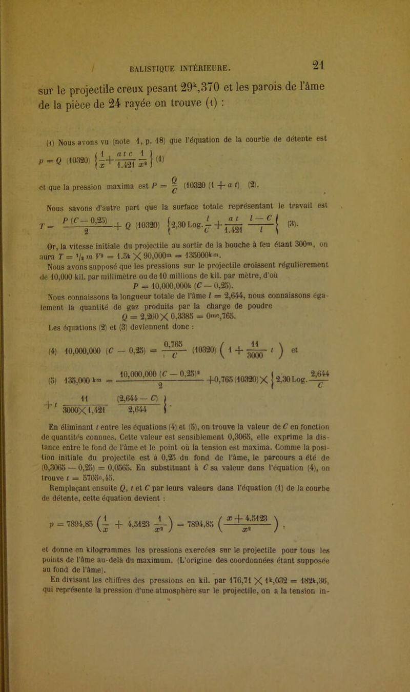 sur lu projectile creux pessnt 29k,3/0 et les psrois de 1 àme de la pièce de 24 rayée on trouve (\) : (D Mous avons vu (note 4,p. 48) que l’équation de la courbe de détente est „ |1 . at c 4 1 P =Q (^320) j5+T42i^}(1) et que la pression maxima est P = ^ (40320 (4 -j— a r) (2). Nous savons d’autre part que la surface totale représentant le travail est T = P (C— 0,23) 2 f Q (40320) (3). Or, la vitesse initiale du projectile au sortir de la bouche à feu étant 300™, on aura T = >/» m U» = 4.5k X 90,000' = 133000k'. Nous avons supposé que les pressions sur le projectile croissent régulièrement de 40,000 kil. par millimètre ou de 40 millions de kil. par mètre, d’où P = 40,000,000k (C — 0,25). Nous connaissons la longueur totale de l’àme l = 2,644, nous connaissons éga- lement la quantité de gaz produits par la charge de poudre Q = 2,260 X 0,3385 = 0'o,765. Les équations (2) et (3) deviennent donc : (4) 40,000,000 (C - 0,25) = 0,765 C 1,03201 ( * + SSê ) et (5) 435,000 km = ^0,000,000 (C 0,25l»_ +0>766(103a0)>< j 2,30Log.-2,644 2 + ' 44 3000X1,421 (2,644 — O 2,644 En éliminant t entre les équations (4) et (5), on trouve la valeur de C en fonction de quantités connues. Cette valeur est sensiblement 0,3065, elle exprime la dis- tance entre le fond de l’àme et le point où la tension est maxima. Comme la posi- tion initiale du projectile est à 0,25 du fond de Pâme, le parcours a été de (0,3065 — 0,25) = 0,0565. En substituant à C sa valeur dans l’équation (4), on trouve t = 5705»,45. Remplaçant ensuite Q, f et C par leurs valeurs dans l’équation (1) de la courbe de détente, cette équation devient : P = (i + 4,5423 ±-) = 7894,85 ) , et donne en kilogrammes les pressions exercées sur le projectile pour tous les points de l’àme au-delà du maximum. (L’origine des coordonnées étant supposée au fond de l’àme). En divisant les chiffres des pressions en kil. par 476,74 X lk,032 = 482k,3<5, qui représente la pression d’une atmosphère sur le projectile, on a la tension in-