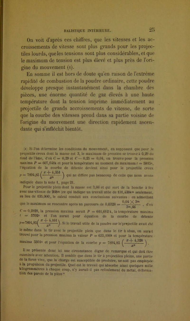 On voit d’après ces chiffres, que les vitesses et les ac- croissements de vitesse sont plus grands pour les projec- tiles lourds, que les tensions sont plus considérables, et que le maximum de tension est plus élevé et plus près de l’ori- gine du mouvement (1). En somme il est hors de doute qu’en raison de l’extrême rapidité de combustion de la poudre ordinaire, cette poudre développe presque instantanément dans la chambre des pièces, une énorme quantité de gaz élevés à une haute température dont la tension imprime immédiatement au projectile de grands accroissements de vitesse, de sorte que la courbe des vitesses prend dans sa partie voisine de l’origine du mouvement une direction rapidement ascen- dante qui s’infléchit bientôt. (0 Si l’on détermine les conditions du mouvement, en supposant que pour le projectile creux dont la masse est 3, le maximum de pression se trouve à 0,29 du fond de l’àme, d’où C = 0,29 et C — 0,25 = 0,04, on trouve pour la pression raaxima P = 607,648k et pour la température au moment du maximum t = 5815®, l’équation de la courbe de détente devient ainsi pour le projectile creux (cc —I ~ 4 3d 1 \ • — J qui ne diffère pas beaucoup de celle que nous avons indiquée dans la note 1, page 21. Pour le projectile plein dont la masse est 3,66 et qui sort de la bouche a feu avec une vitesse de 268m (ce qui indique un travail utile de 131,438km seulement, au lieu de 135,000), le calcul conduit aux conclusions suivantes : en admettant que le maximum se rencontre après un parcours de 0,0328 = ^ *^m. . d'oii 3m, 66 C = 0,2828, la pression maxima serait P - 611,612 k, la température maxima t = 5702® et l’on aurait pour équation de la courbe de détente P=789i,l x + 4,161 \ ’A——x* ) • le travail utile de la poudre sur le prejectile avait été le môme dans le tir avec le projectile plein que dans le tir à obus, on aurait trouvé pour la pression maxima la valeur P - 635,106k et pour la température maxima 593-1® et pour l'équation de la courbe p = 7894,85 / x + 4,328 \ x* )- Il se présente donc ici une circonstance digne de remarque et qui doit être examinée avec attention. 11 semble que dans le tir à projectiles pleins, une partie de la force vive, que la charge est susceptible de produire, ne soit pas employée a la propulsion du projectile. Quel est le travail qui absorbe ainsi quelques mille kilogrammètres à chaque coup, n’y aurait-il pas refoulement du métal, déforma- tion des parois de la pièce ?