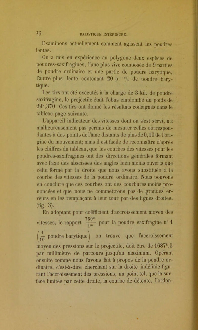 Examinons actuellement comment agissent les poudres lentes. On a mis en expérience au polygone deux espèces de poudres-saxifragines, l’une plus vive composée de 9 parties de poudre ordinaire et une partie de poudre barytique, l’autre plus lente contenant 20 p. °/„ de poudre bary- tique. Les tirs ont été exécutés à la charge de 3 kil. de poudre saxifragine, le projectile était l’obus emplombé du poids de 29\370. Ces tirs ont donné les résultats consignés dans h* tableau page suivante. L’appareil indicateur des vitesses dont on s’est servi, n’a malheureusement pas permis de mesurer celles correspon- dantes à des points de lame distants de plus de 0,1 Ode l’ori- gine du mouvement; mais il est facile de reconnaître d’après les chiffres du tableau, que les courbes des vitesses pour les poudres-saxifragines ont des directions générales formant avec l’axe des abscisses des angles bien moins ouverts que celui formé par la droite que nous avons substituée il la courbe des vitesses de la poudre ordinaire. Nous pouvons en conclure que ces courbes ont des courbures moins pro- noncées et que nous ne commettrons pas de grandes er- reurs en les remplaçant ii leur tour par des lignes droites, (fig. 3). En adoptant pour coefficient d’accroissement moyen des 750m vitesses, le rapport pour la poudre saxifragine n° 1 poudre barytiquej on trouve que l’accroissement moyen des pressions sur le projectile, doit être de 1687\5 par millimètre de parcours jusqu’au maximum. Opérant ensuite comme nous l’avons fait à propos de la poudre or- dinaire, c’est-ü-dire cherchant sur la droite indéfinie figu- rant l’accroissement des pressions, un point tel, que la sur- face limitée par cette droite, la courbe de détente, l’ordon-