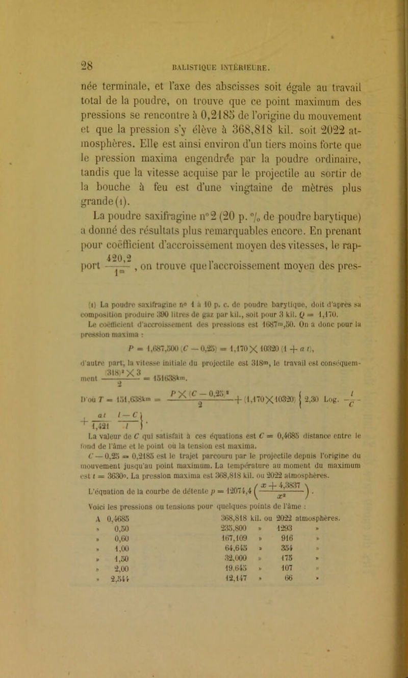 née terminale, et l’axe des abscisses soit égale au travail total de la poudre, on trouve que ce point maximum des pressions se rencontre il 0,218o de l’origine du mouvement et que la pression s’y élève à 368,818 kil. soit 2022 at- mosphères. Elle est ainsi environ d’un tiers moins forte que le pression maxima engendrée par la poudre ordinaire, tandis que la vitesse acquise par le projectile au sortir de la bouche à feu est d’une vingtaine de mètres plus grande (t). La poudre saxifragine nn2 (20 p. % de poudre barytique) a donné des résultats plus remarquables encore. En prenant [>our coefficient d’accroissement moyen des vitesses, le rap- 120,2 port —, on trouve que l’accroissement moyen des pres- !i) La poudre saxifragine n» t a 10 p. c. de poudre barylique, doit d’après sa composition produire 390 litres de gaz par kil., soit pour 3 kil. Q = 1,170. Le coefficient d'accroissement des pressions est 1087>,30. On a donc pour la pression maxima : P = 1,687,500 [C — 0,25 = 1.170X 103:20 (1 + a t). d'autre part, la vitesse initiale du projectile est 318m, le travail est conséquent ment = 151638km. 2 M ou T = 151,638km / — Cl P X C - 0,25 —+(1,170X103201 | 2,30 Log. -(. - + al I 1,421 ./ La valeur de C qui satisfait à ces équations est C = 0,4685 distance entre le fond de l'âme et le point ou la tension est maxima. t' —0,25 =■ 0,2185 est le trajet parcouru par le projectile depuis l’origine du mouvement jusqu'au point maximum. La température au moment du maximum est t = 3630». La pression maxima est 368,818 kil. ou 2022 atmosphères. ,nn„. , / x 4- 4,3837 L'équation de la courbe de détente p = 12074,4 1 — -)■ Voici les pressions ou tensions pour quelques points de l'âme : A 0.4685 368,818 kil. ou 2022 atmosphères. 0.50 235,800 B 1293 B 0,60 167,109 » 916 B 1,00 64,645 » 354 V 1,50 32,000 B 175 » 2,00 19.645 B 107 2,544 12,147 » 66 »