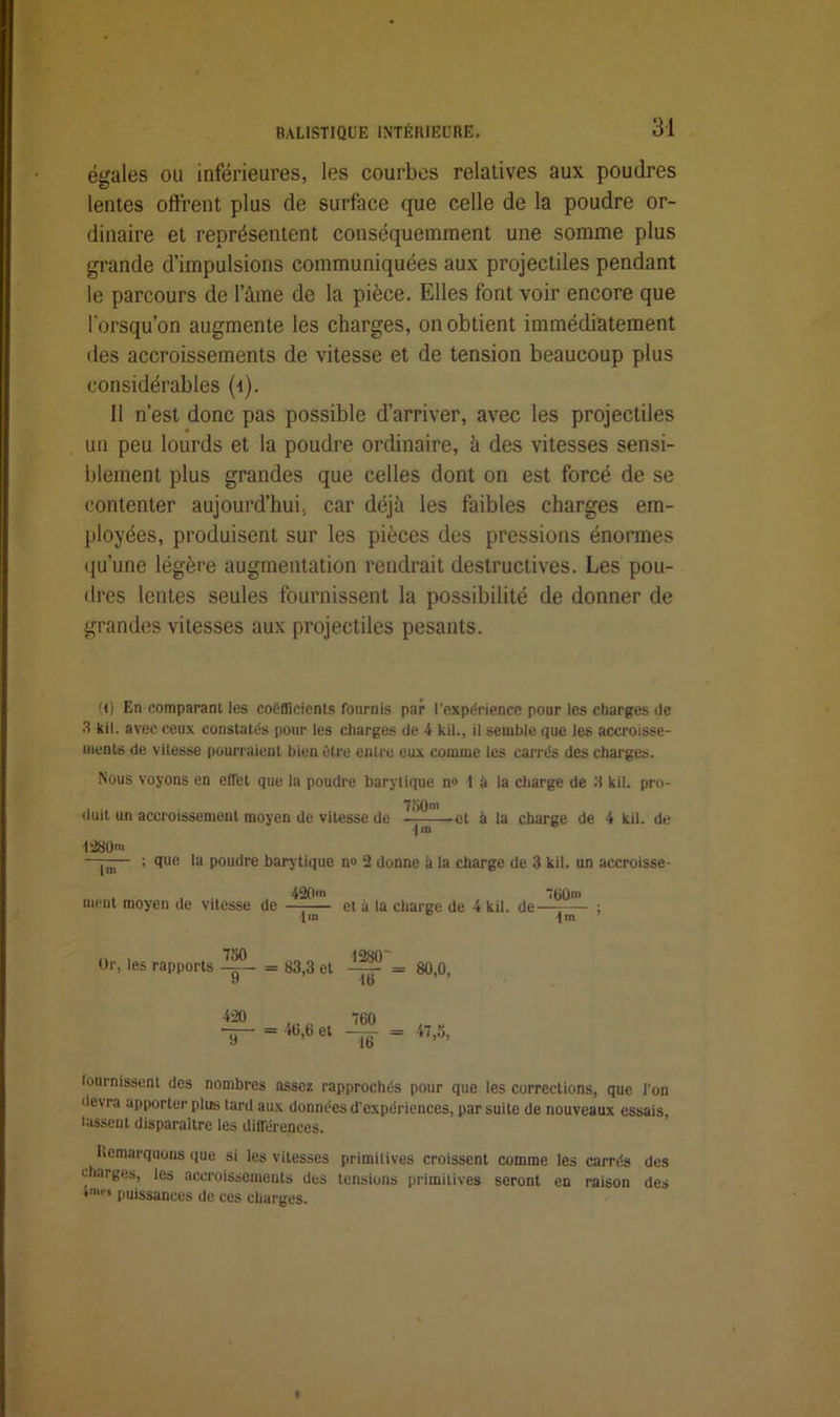 égales ou inférieures, les courbes relatives aux poudres lentes offrent plus de surface que celle de la poudre or- dinaire et représentent conséquemment une somme plus grande d’impulsions communiquées aux projectiles pendant le parcours de l’àme de la pièce. Elles font voir encore que lorsqu’on augmente les charges, on obtient immédiatement des accroissements de vitesse et de tension beaucoup plus considérables (i). Il n’est donc pas possible d’arriver, avec les projectiles un peu lourds et la poudre ordinaire, à des vitesses sensi- blement plus grandes que celles dont on est forcé de se contenter aujourd’hui, car déjà les faibles charges em- ployées, produisent sur les pièces des pressions énormes qu’une légère augmentation rendrait destructives. Les pou- dres lentes seules fournissent la possibilité de donner de grandes vitesses aux projectiles pesants. (i) En comparant les coefficients fournis par l’expérience pour les charges de 3 kil. avec ceux constatés pour les charges de 4 kil., il semble que les accroisse- ments de vitesse pourraient bien être entre eux comme les carrés des charges. Nous voyons en effet que la poudre barytique n° 1 à la charge de 3 kil. pro- 7f)0ni duit un accroissement moyen de vitesse de et à la charge de 4 kil. de •|m T280». • lm ; que la poudre barytique n» 2 donne à la charge de 3 kil. un accroisse- . 420»> 760™ ment moyen de vitesse de et à la charge de 4 kil. de ; (m c 1m ’ 750 Or, les rapports —- = 83,3 et —— = 80,0, y do = 46,6 et 760 16 47,5, fournissent des nombres assez rapprochés pour que les corrections, que Ton devra apporter plus tard aux données d'expériences, par suite de nouveaux essais, fassent disparaître les différences. Remarquons que si les vitesses primitives croissent comme les carrés des charges, les accroissements des tensions primitives seront eD raison des *me* puissances de ces charges.