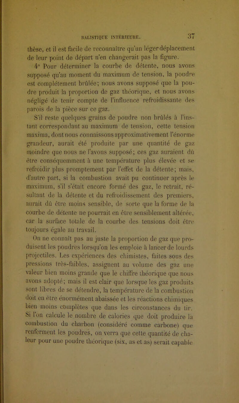 thèse, et il est facile de reconnaître qu’un léger déplacement de leur point de départ n’en changerait pas la figure. 4° Pour déterminer la courbe de détente, nous avons supposé qu’au moment du maximum de tension, la poudre est complètement brûlée; nous avons supposé que la pou- dre produit la proportion de gaz théorique, et nous avons négligé de tenir compte de l’influence refroidissante des parois de la pièce sur ce gaz. S’il reste quelques grains de poudre non brûlés h l’ins- tant correspondant au maximum de tension, cette tension maxima, dont nous connaissons approximativement l’énorme grandeur, aurait été produite par une quantité de gaz moindre que nous ne l’avons supposé; ces gaz auraient dû être conséquemment h une température plus élevée et se refroidir plus promptement par l’effet de la détente; mais, d’autre part, si la combustion avait pu continuer après le maximum, s’il s’était encore formé des gaz, le retrait, ré- sultant de la détente et du refroidissement des premiers, aurait dû être moins sensible, de sorte que la forme de la courbe de détente ne pourrait en être sensiblement altérée, car la surface totale de la courbe des tensions doit être toujours égale au travail. On ne connaît pas au juste la proportion de gaz que pro- duisent les poudres lorsqu’on les emploie à lancer de lourds projectiles. Les expériences des chimistes, faites sous des pressions très-faibles, assignent au volume des gaz une valeur bien moins grande que le chiffre théorique que nous avons adopté; mais il est clair que lorsque les gaz produits sont libres de se détendre, la température de la combustion doit en être énormément abaissée et les réactions chimiques bien moins complètes que dans les circonstances du tir. Si l’on calcule le nombre de calories que doit produire la combustion du charbon (considéré comme carbone) que renferment les poudres, on verra que cette quantité de cha- leur pour une poudre théorique (six, as et as) serait capable