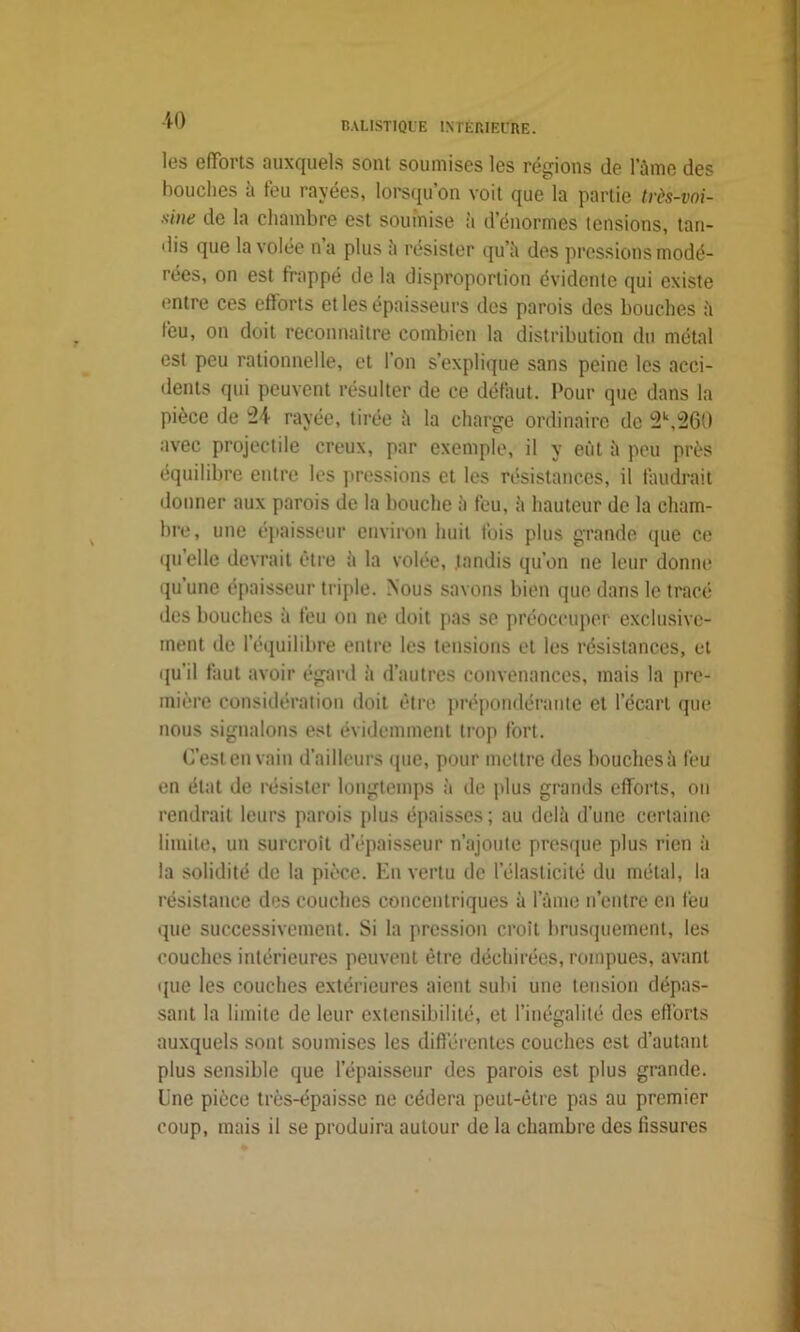 les efforts auxquels sont soumises les régions de lame des bouches à feu rayées, lorsqu’on voit que la partie tvès-voi- xiiie de la chambre est soumise à d’énormes tensions, tan- dis que la volée na plus à résister qu’à des pressions modé- rées, on est frappé de la disproportion évidente qui existe entre ces efforts et les épaisseurs des parois des bouches à feu, on doit reconnaître combien la distribution du métal est peu rationnelle, et l’on s’explique sans peine les acci- dents qui peuvent résulter de ce défaut. Pour que dans la pièce de ^4 rayée, tirée à la charge ordinaire de 2k,260 avec projectile creux, par exemple, il y eût à peu près équilibre entre les pressions et les résistances, il faudrait donner aux parois de la bouche à feu, à hauteur de la cham- bre, une épaisseur environ huit fois plus grande que ce qu’elle devrait être à la volée, tandis qu’on ne leur donne qu’une épaisseur triple. Nous savons bien que dans le tracé des bouches à feu on ne doit pas se préoccuper exclusive- ment de l’équilibre entre les tensions et les résistances, et qu’il faut avoir égard à d’autres convenances, mais la pre- mière considération doit être prépondérante et l’écart que nous signalons est évidemment trop fort. C’est en vain d’ailleurs que, pour mettre des bouches à feu en état de résister longtemps à de plus grands efforts, on rendrait leurs parois plus épaisses; au delà d’une certaine limite, un surcroît d’épaisseur n’ajoute presque plus rien à la solidité de la pièce. Eu vertu de l’élasticité du métal, la résistance des couches concentriques à lame n’entre en feu que successivement. Si la pression croit brusquement, les couches intérieures peuvent être déchirées, rompues, avant que les couches extérieures aient subi une tension dépas- sant la limite de leur extensibilité, et l’inégalité des efforts auxquels sont soumises les différentes couches est d’autant plus sensible que l’épaisseur des parois est plus grande, line pièce très-épaisse ne cédera peut-être pas au premier coup, mais il se produira autour de la chambre des fissures