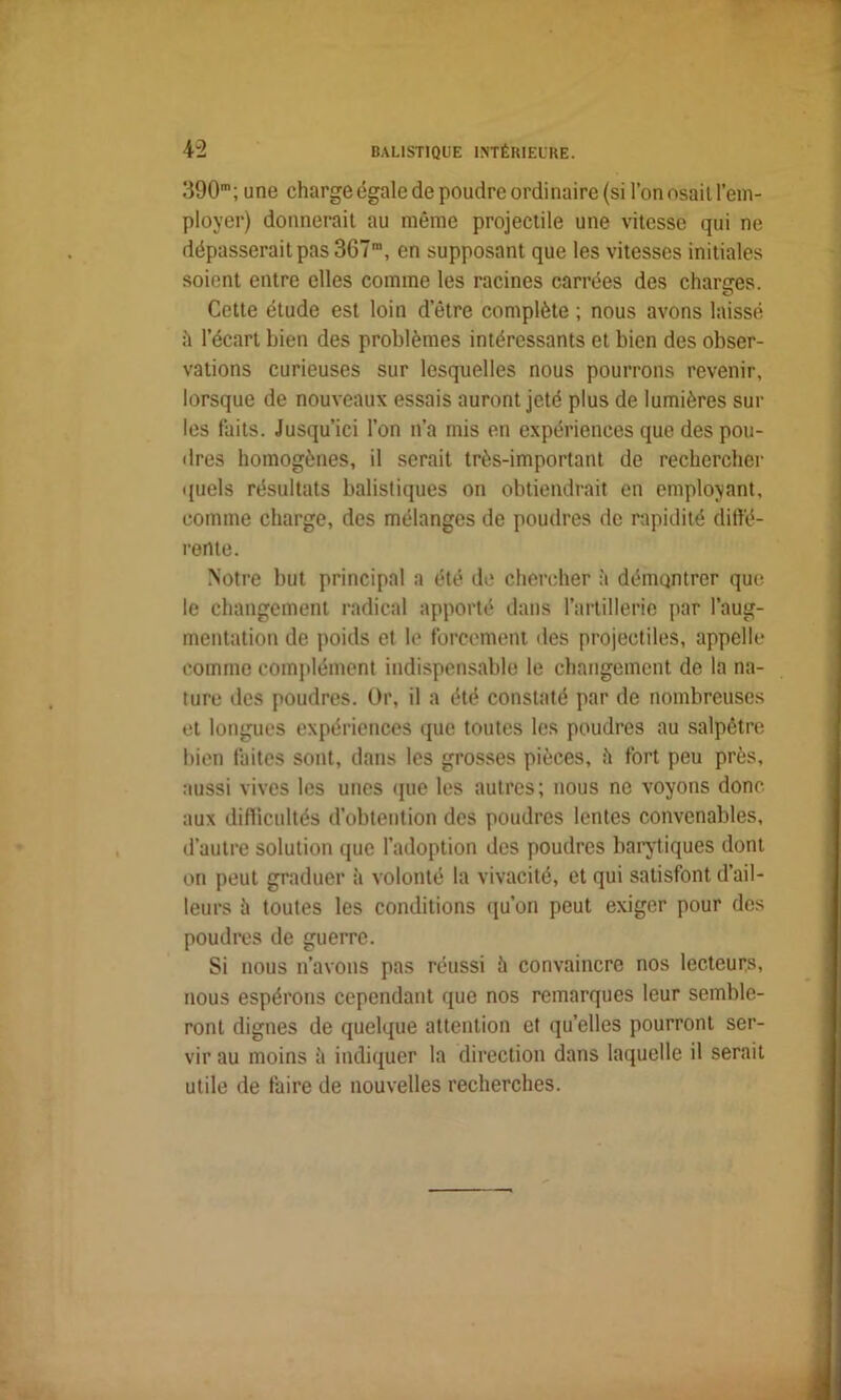 390m; une charge égale de poudre ordinaire (si l’on osait l’em- ployer) donnerait au même projectile une vitesse qui ne dépasserait pas 367ra, en supposant que les vitesses initiales soient entre elles comme les racines carrées des charges. Cette étude est loin detre complète ; nous avons laissé ;i l’écart bien des problèmes intéressants et bien des obser- vations curieuses sur lesquelles nous pourrons revenir, lorsque de nouveaux essais auront jeté plus de lumières sur les faits. Jusqu’ici l’on n’a mis en expériences que des pou- dres homogènes, il serait très-important de rechercher quels résultats balistiques on obtiendrait en employant, comme charge, des mélanges de poudres de rapidité diffé- rente. Notre but principal a été de chercher à démontrer que le changement radical apporté dans l’artillerie par l’aug- mentation de poids et le forcement des projectiles, appelle comme complément indispensable le changement de la na- ture des poudres. Or, il a été constaté par de nombreuses et longues expériences que toutes les poudres au salpêtre bien faites sont, dans les grosses pièces, h fort peu près, aussi vives les unes que les autres; nous ne voyons donc aux difficultés d’obtention des poudres lentes convenables, d’autre solution que l’adoption des poudres barytiques dont on peut graduer à volonté la vivacité, et qui satisfont d’ail- leurs à toutes les conditions qu’on peut exiger pour des poudres de guerre. Si nous n’avons pas réussi à convaincre nos lecteurs, nous espérons cependant que nos remarques leur semble- ront dignes de quelque attention et qu’elles pourront ser- vir au moins à indiquer la direction dans laquelle il serait utile de faire de nouvelles recherches.