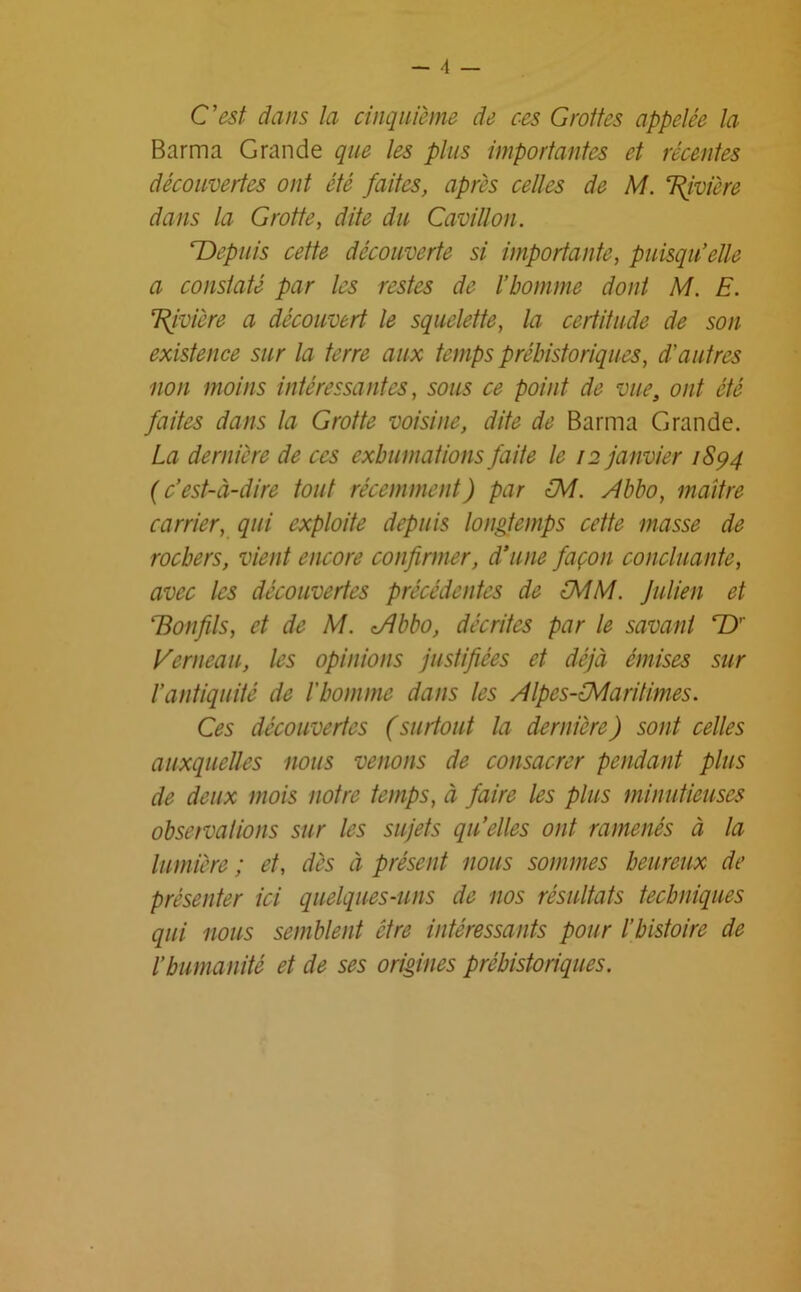 - 4 — C’est dans la cinquième de ces Grottes appelée la Barma Grande que les plus importantes et récentes découvertes ont été faites, après celles de M. 7Rivière dans la Grotte, dite du Cavillon. Depuis cette découverte si importante, puisqu’elle a constaté par les restes de l’homme dont M. E. Rivière a découvert le squelette, la certitude de son existence sur la terre aux temps préhistoriques, d’autres non moins intéressantes, sous ce point de vue, ont été faites dans la Grotte voisine, dite de Barma Grande. La dernière de ces exhumations faite le 12 janvier 1894 (c’est-à-dire tout récemment) par LM. Abbo, maître carrier, qui exploite depuis longtemps cette masse de rochers, vient encore confirmer, d’une façon concluante, avec les découvertes précédentes de MM. Julien et Bonfils, et de M. <Abbo, décrites par le savant T)' Rem eau, les opinions justifiées et déjà émises sur l’antiquité de l'homme dans les Alpes-Maritimes. Ces découvertes (surtout la dernière) sont celles auxquelles nous venons de consacrer pendant plus de deux mois notre temps, à faire les plus minutieuses observai ions sur les sujets qu’elles ont ramenés à la lumière ; et, dès à présent nous sommes heureux de présenter ici quelques-uns de nos résultats techniques qui nous semblent être intéressants pour l’histoire de l’humanité et de ses origines préhistoriques.