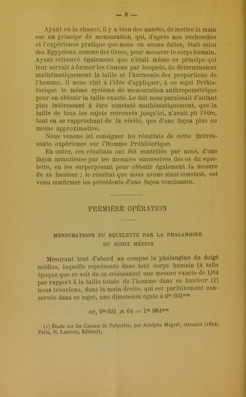 sur un principe de mensuration qui, d’après nos recherches et l'expérience pratique que nous en avons faites, était celui des Egyptiens, comme des Grecs, pour mesurer le corps humain. Ayant retrouvé également que c’était même ce principe qui leur servait à former les Canons par lesquels, ils déterminaient mathématiquement la taille et l’harmonie des proportions de l’homme, il nous vint à l’idée d’appliquer, à ce sujet Préhis- torique le même système de mensuration anthropométrique pour en obtenir la taille exacte. Le fait nous paraissait d’autant plus intéressant à être constaté mathématiquement, que la taille de tous les sujets retrouvés jusqu’ici, n’avait pu l’ètre, tout en se rapprochant de la vérité, que d’une façon plus ou moins approximative. Nous venons ici consigner les résultats de cette intéres- sante expérience sur l’Homme Préhistorique. En outre, ces résultats ont été contrôlés par nous, d’une façon minutieuse par les mesures successives des os du sque- lette, en les surperposant pour obtenir également la mesure de sa hauteur ; le résultat que nous avons ainsi constaté, est venu confirmer les précédents d’une façon concluante. PREMIÈRE OPÉRATION MENSURATIONS DU SQUELETTE PAR LA PHALANG1NE DU DOIGT MÉDIUS Mesurant tout d’abord au compas la phalangine du doigt médius, laquelle représente dans tout corps humain (à telle époque que ce soit de sa croissance) une mesure exacte do 1/64 par rapport à la taille totale de l’homme dans sa hauteur (1) nous trouvions, dans la main droite, qui est parfaitement con- servée dans ce sujet, une dimension égale à 0m 031m,n or, 0m 031 X 61 = lm 984ram (i) Étude sur les Canons de Polyclète, par Adolphe Mégret, statuaire (1892, Paris, H. Laurens, Editeur).