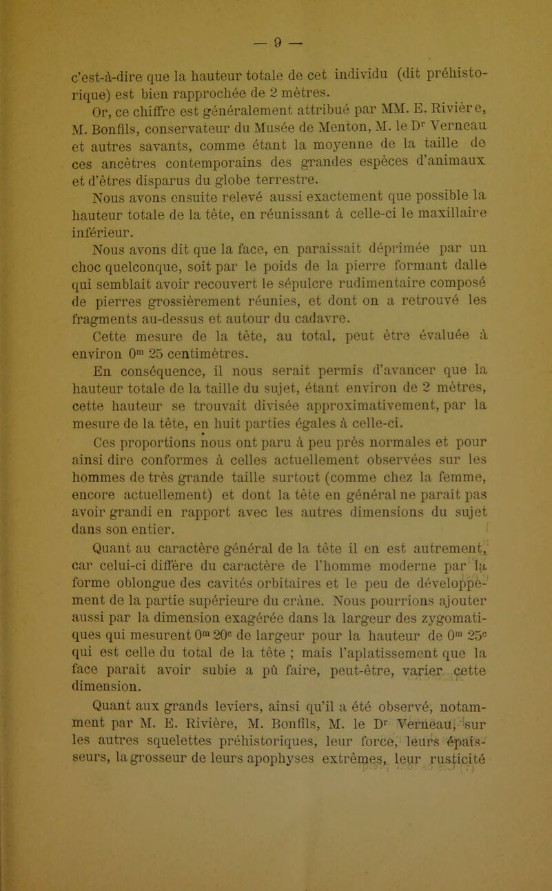 c’est-à-dire que la hauteur totale de cet individu (dit préhisto- rique) est bien rapprochée de 2 mètres. Or, ce chiffre est généralement attribué par MM. E. Rivière, M. Bonfils, conservateur du Musée de Menton, M. le Dr Yerneau et autres savants, comme étant la moyenne de la taille de ces ancêtres contemporains des grandes espèces d’animaux et d’êtres disparus du globe terrestre. Nous avons ensuite relevé aussi exactement que possible la hauteur totale de la tête, en réunissant à celle-ci le maxillaire inférieur. Nous avons dit que la face, en paraissait déprimée par un choc quelconque, soit par le poids de la pierre formant dalle qui semblait avoir recouvert le sépulcre rudimentaire composé de pierres grossièrement réunies, et dont on a retrouvé les fragments au-dessus et autour du cadavre. Cette mesure de la tète, au total, peut être évaluée à environ 0m 25 centimètres. En conséquence, il nous serait permis d’avancer que la hauteur totale de la taille du sujet, étant environ de 2 mètres, cette hauteur se trouvait divisée approximativement, par la mesure de la tète, en huit parties égales à celle-ci. Ces proportions nous ont paru à peu près normales et pour ainsi dire conformes à celles actuellement observées sur les hommes de très grande taille surtout (comme chez la femme, encore actuellement) et dont la tète en général ne parait pas avoir grandi en rapport avec les autres dimensions du sujet dans son entier. Quant au caractère général de la tète il en est autrement, car celui-ci diffère du caractère de l’homme moderne par la forme oblongue des cavités orbitaires et le peu de développè- ment de la partie supérieure du crâne. Nous pourrions ajouter aussi par la dimension exagérée dans la largeur des zygomati- ques qui mesurent 0m 20e de largeur pour la hauteur de 0,n 25e qui est celle du total de la tète ; mais l’aplatissement que la face parait avoir subie a pu faire, peut-être, varier cette dimension. Quant aux grands leviers, ainsi qu’il a été observé, notam- ment par M. E. Rivière, M. Bonfils, M. le Dr Yerneau, sur les autres squelettes préhistoriques, leur force, leurs épais- seurs, la grosseur de leurs apophyses extrêmes, leur rusticité