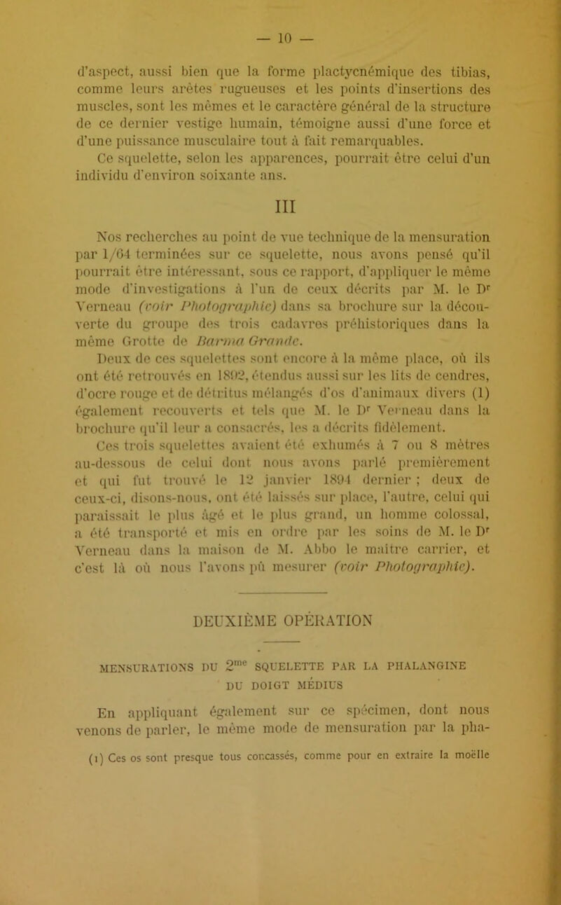 — 10 — d’aspect, aussi bien que la forme plactycnémique des tibias, comme leurs arêtes rugueuses et les points d’insertions des muscles, sont les mêmes et le caractère général de la structure de ce dernier vestige humain, témoigne aussi d’une force et d’une puissance musculaire tout à fait remarquables. Ce squelette, selon les apparences, pourrait être celui d’un individu d’environ soixante ans. III Nos recherches au point de vue technique de la mensuration par 1/04 terminées sur ce squelette, nous avons pensé qu’il pourrait être intéressant, sous ce rapport, d’appliquer le même mode d'investigations à l'un de ceux décrits par M. le Dr Verneau (voir Photographie) dans sa brochure sur la décou- verte du groupe des trois cadavres préhistoriques dans la même Grotte de Barma Grande. Deux de ces squelettes sont encore à la même place, où ils ont été retrouvés en 1892, étendus aussi sur les lits de cendres, d’ocre rouge et de détritus mélangés d’os d’animaux divers (1) également recouverts et tels que M. le Dr Verneau dans la brochure qu’il leur a consacrés, les a décrits fidèlement. Ces trois squelettes avaient été exhumés à 7 ou 8 mètres au-dessous de celui dont nous avons parlé premièrement et qui fut trouvé le 12 janvier 1894 dernier ; deux de ceux-ci, disons-nous, ont été laissés sur place, l’autre, celui qui paraissait le plus âgé et le plus grand, un homme colossal, a été transporté et mis en ordre par les soins de M. le Dr Verneau dans la maison de M. Abbo le maître carrier, et c’est là où nous l’avons pû mesurer (voir Photographie). DEUXIÈME OPÉRATION MENSURATIONS DU 2mc SQUELETTE PAR LA PHALANGINE DU DOIGT MÉDIUS En appliquant également sur ce spécimen, dont nous venons de parler, le même mode de mensuration par la pha-