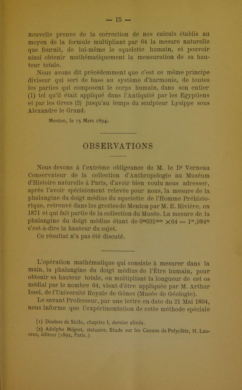 nouvelle preuve de la correction de nos calculs établis au moyen de la formule multipliant par 64 la mesure naturelle que fournit, de lui-même le squelette humain, et pouvoir ainsi obtenir mathématiquement la mensuration de sa hau- teur totale. Nous avons dit précédemment que c’est ce même principe diviseur qui sert de base au système d’harmonie, de toutes les parties qui composent le corps humain, dans son entier (1) tel qu’il était appliqué dans l’Antiquité par les Egyptiens et par les Grecs (2) jusqu’au temps du sculpteur Lysippe sous Alexandre le Grand. Menton, le 15 Mars 1894. OBSERVATIONS Nous devons à l’extrême obligeance de M. le Dr Verneau Conservateur de la collection d’Anthropologie au Muséum d’Iiistoire naturelle à Paris, d’avoir bien voulu nous adresser, après l’avoir spécialement relevée pour nous, la mesure de la phalangine du doigt médius du squelette de l’Homme Préhisto- rique, retrouvé dans les grottes de Menton par M. E. Rivière, en 1871 et qui fait partie de la collection du Musée. La mesure de la phalangine du doigt médius étant de 0m031mm x64 = lm,984m c’est-à-dire la hauteur du sujet. Ce résultat n’a pas été discuté. L opération mathématique qui consiste à mesurer dans la main, la phalangine du doigt médius de l’Être humain, pour obtenir sa hauteur totale, en multipliant la longueur de cet os médial par le nombre 64, vient d’ètre appliquée par M. Arthur Issel, de l’Université Royale de Gènes (xMusée de Géologie). Le savant Professeur, par une lettre en date du 21 Mai 1894, nous informe que l’expérimentation de cette méthode spéciale (1) Diodore de Sicile, chapitre I, dernier alinéa. (2) Adolphe Mégret, statuaire. Etude sur les Canons de Polyclète, H. Lau- rens, éditeur (1892, Paris.)