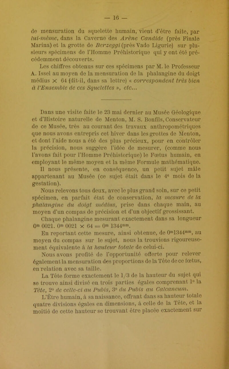 -lG- de mensuration du squelette humain, vient d’ètre faite, par lui-même, dans la Caverne des Arène Candide (près Finale Marina) et la grotte de Bcrzcggi (près Vado Ligurie) sur plu- sieurs spécimens de l’Homme Préhistorique qui y ont été pré- cédemment découverts. Les chiffres obtenus sur ces spécimens par M. le Professeur A. Issel au moyen do la mensuration de la phalangine du doigt médius x 04 (dit-il, dans sa lettre) « correspondent très bien à l’Ensemble de ces Squelettes », etc... Dans une visite faite le 23 mai dernier au Musée Géologique et d’Histoire naturelle de Menton, M. S. Bondis, Conservateur de ce Musée, très au courant des travaux anthropométriques que nous avons entrepris cet hiver dans les grottes de Menton, et dont l’aide nous a été des plus précieux, pour en contrôler la précision, nous suggèro l’idée de mesurer, (comme nous l’avons fait pour l’Homme Préhistorique) le Fœtus humain, en employant le même moyeu et la même Formule mathématique. Il nous présente, en conséquence, un petit sujet mâle appartenant au Musée (ce sujet était dans le 4° mois de la gestation). Nous relevons tous deux, avec le plus grand soin, sur ce petit spécimen, en parfait état de conservation, la mesure de la phalangine du doigt médius, prise dans chaque main, au moyen d’un compas de précision et d'un objectif grossissant. Chaque phalangine mesurant exactement dans sa longueur 0m 0021. 0m 0021 x 04 = 0“ 1344n,m. Eu reportant cette mesure, ainsi obtenue, de 0m1344mm, au moyen du compas sur le sujet, nous la trouvions rigoureuse- ment équivalente à la hauteur totale de celui-ci. Nous avons profité de l’opportunité offerte pour relever également la mensuration des proportions de la Tête de ce fœtus, en relation avec sa taille. La Tète forme exactement le 1/3 de la hauteur du sujet qui se trouve ainsi divisé en trois parties égales comprenant 1° la Tète, 2° de celle-ci au Pubis, 3° du Pubis au Calcanéum. L’Être humain, à sa naissance, offrant dans sa hauteur totale quatre divisions égales en dimensions, à celle de la Tète, et la moitié de cette hauteur se trouvant être placée exactement sur