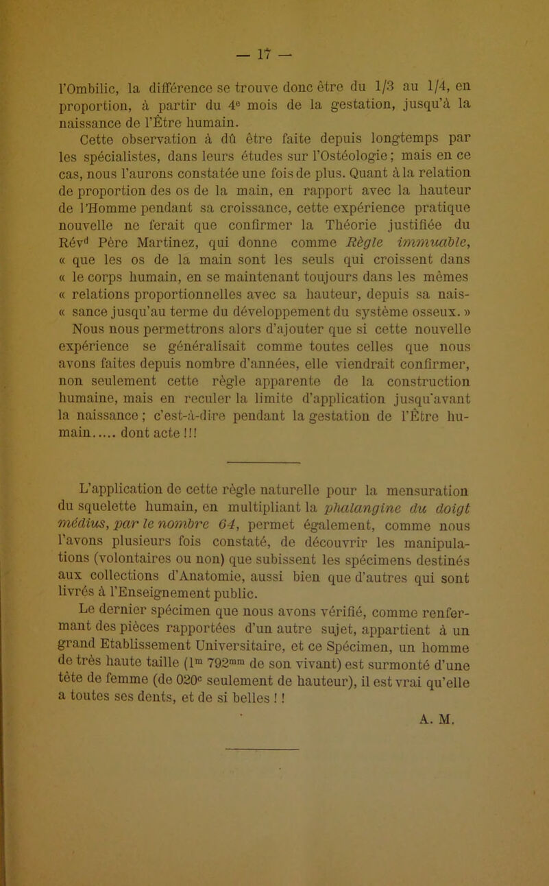 l'Ombilic, la différence se trouve donc être du 1/3 au 1/4, en proportion, à partir du 4e mois de la gestation, jusqu’à la naissance de l’Être humain. Cette observation à dû être faite depuis longtemps par les spécialistes, dans leurs études sur l’Ostéologie ; mais en ce cas, nous l’aurons constatée une fois de plus. Quant à la relation de proportion des os de la main, en rapport avec la hauteur de l'Homme pendant sa croissance, cette expérience pratique nouvelle ne ferait que confirmer la Théorie justifiée du Révd Père Martinez, qui donne comme Règle immuable, « que les os de la main sont les seuls qui croissent dans « le corps humain, en se maintenant toujours dans les mêmes « relations proportionnelles avec sa hauteur, depuis sa nais- « sance jusqu’au terme du développement du système osseux. » Nous nous permettrons alors d’ajouter que si cette nouvelle expérience se généralisait comme toutes celles que nous avons faites depuis nombre d’années, elle viendrait confirmer, non seulement cette règle apparente de la construction humaine, mais en reculer la limite d’application jusqu'avant la naissance; c’est-à-dire pendant la gestation de l’Être hu- main dont acte !!! L’application de cette règle naturelle pour la mensuration du squelette humain, en multipliant la phalangine du doigt médius, par le nombre 64, permet également, comme nous l’avons plusieurs fois constaté, de découvrir les manipula- tions (volontaires ou non) que subissent les spécimens destinés aux collections d’Anatomie, aussi bien que d’autres qui sont livrés à l’Enseignement public. Le dernier spécimen que nous avons vérifié, comme renfer- mant des pièces rapportées d’un autre sujet, appartient à un grand Etablissement Universitaire, et ce Spécimen, un homme de très haute taille (lm 792mm de son vivant) est surmonté d’une tète de femme (de 020e seulement de hauteur), il est vrai qu’elle a toutes ses dents, et de si belles ! ! A. M.