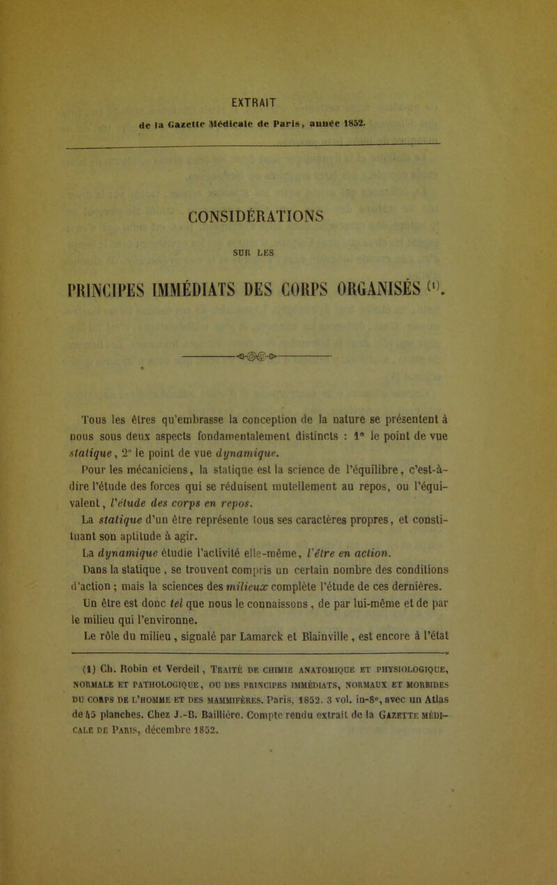 EXTRAIT île la Gazette Medicale île Pari», atiut'e 1852. CONSIDÉRATIONS sun LES PRINCIPES IMMÉDIATS DES CORPS ORGANISÉS 0). Tous les èlres qu’embrasse la conceplion de la nature se présentent à nous sous deux aspects fondamentalement distincts : 1° le point de vue statique, 2° le point de vue dynamique. Pour les mécaniciens, la sialique est la science de l’équilibre, c’est-à- dire l’étude des forces qui se réduisent mutellement au repos, ou l’équi- valent , l'étude des corps en repos. La statique d’un èlre représente tous ses caractères propres, et consti- tuant son aptitude à agir. La dynamique étudie l’activité elle-même, l'élre en action. Dans la statique , se trouvent compris un certain nombre des conditions d’action ; mais la sciences des milieux complète l’étude de ces dernières. Un être est donc tel que nous le connaissons, de par lui-même et de par le milieu qui l’environne. Le rôle du milieu , signalé par Lamarck et Blainville , est encore à l’état (1) Ch. Hobin et Verdeil, Traité uf. chimie anatomique et physiologique, NORMALE ET PATHOLOGIQUE, OU DES PRINCIPES IMMÉDIATS, NORMAUX ET MORBIDES du corps de l’homme et des mammifères. Paris, 1852. 3 vol. in-S», avec un Atlas de 45 planches. Chez J.-B. Baillière. Compte rendu extrait de la Gazette médi- cale de Paris, décembre 1852.