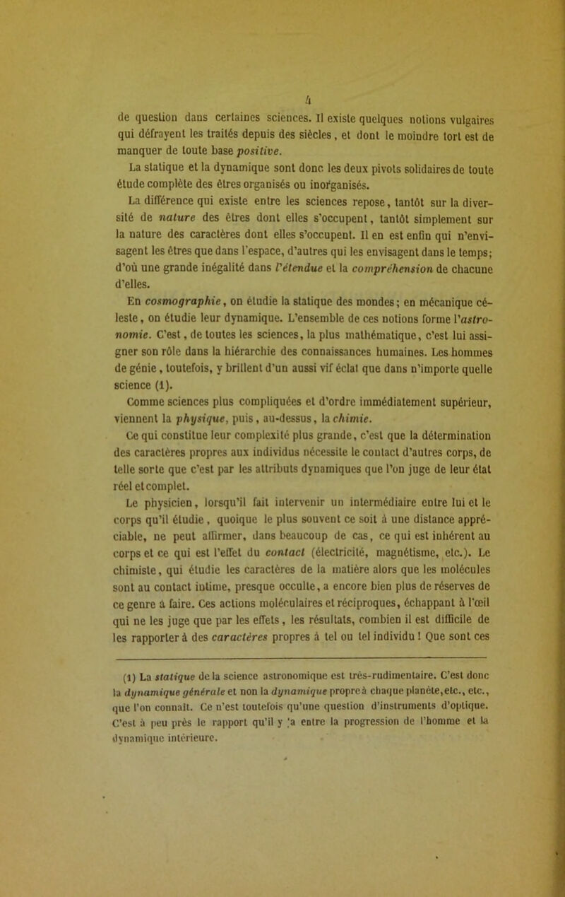 lx de question dans certaines sciences. Il existe quelques notions vulgaires qui défrayent les traités depuis des siècles. et dont le moindre tort est de manquer de toute base positive. La statique et la dynamique sont donc les deux pivots solidaires de toute étude complète des êtres organisés ou inorganisés. La différence qui existe entre les sciences repose, tantôt sur la diver- sité de nature des êtres dont elles s'occupent, tantôt simplement sur la nature des caractères dont elles s’occupent. Il en est enfin qui n'envi- sagent les êtres que dans l’espace, d'autres qui les envisagent dans le temps; d’où une grande inégalité dans l'étendue et la compréhension de chacune d’elles. En cosmographie, on étudie la statique des mondes; en mécanique cé- leste , on étudie leur dynamique. L’ensemble de ces notions forme l’asfro- nomie. C’est, de toutes les sciences, la plus mathématique, c’est lui assi- gner son rôle dans la hiérarchie des connaissances humaines. Les hommes de génie, toutefois, y brillent d’un aussi vif éclat que dans n’importe quelle science (1). Comme sciences plus compliquées et d’ordre immédiatement supérieur, viennent la physique, puis, au-dessus, la chimie. Ce qui constitue leur complexité plus grande, c’est que la détermination des caractères propres aux individus nécessite le contact d’autres corps, de telle sorte que c’est par les attributs dynamiques que l’on juge de leur état réel et complet. Le physicien, lorsqu’il fait intervenir un intermédiaire entre lui et le corps qu’il étudie, quoique le plus souvent ce soit à une distance appré- ciable, ne peut alfirmcr, dans beaucoup de cas, ce qui est inhérent au corps et ce qui est l’eiret du contact (électricité, magnétisme, etc.). Le chimiste, qui étudie les caractères de la matière alors que les molécules sont au contact intime, presque occulte, a encore bien plus de réserves de ce genre £t faire. Ces actions moléculaires et réciproques, échappant à l’œil qui ne les juge que par les effets, les résultats, combien il est difficile de les rapporter à des caractères propres à tel ou tel individu ! Que sont ces (1) La statique delà science astronomique est très-rudimentaire. C’est donc ta dynamique générale et non la dynamique propreà chaque planète,etc., etc., que l'on connaît. Ce n’est toutefois qu’une question d’instruments d’optique. C’est à peu près le rapport qu’il y ’a entre la progression de l’homme et la dynamique intérieure.
