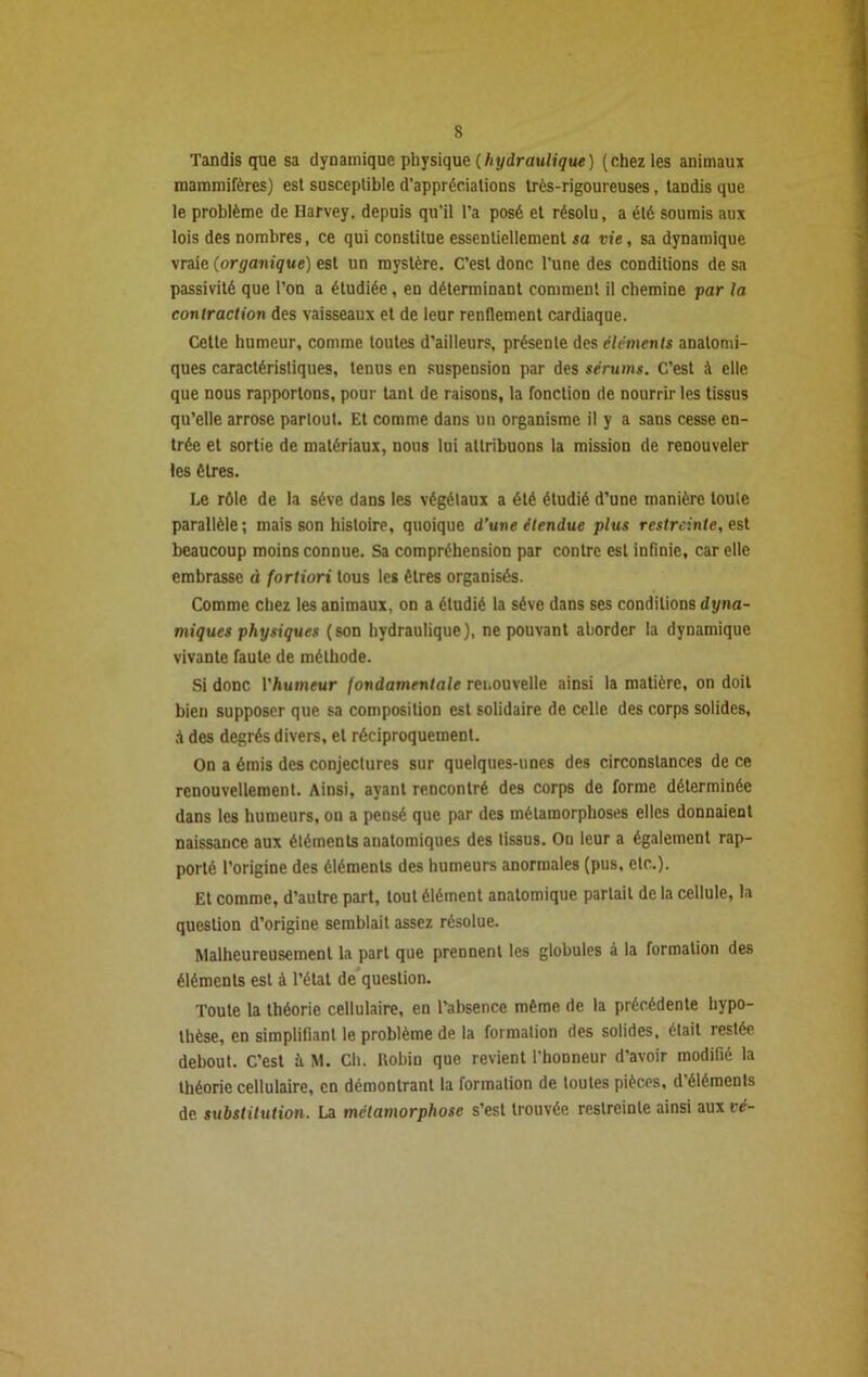 s Tandis que sa dynamique physique (hydraulique) (chez les animaux mammifères) est susceptible d’appréciations très-rigoureuses, tandis que le problème de Harvey, depuis qu’il l’a posé et résolu, a été soumis aux lois des nombres, ce qui constitue essentiellement sa vie, sa dynamique vraie (organique) est un mystère. C’est donc l’une des conditions de sa passivité que l’on a étudiée, en déterminant comment il chemine par la contraction des vaisseaux et de leur renflement cardiaque. Cette humeur, comme toutes d’ailleurs, présente des éléments anatomi- ques caractéristiques, tenus en suspension par des sérums. C’est à elle que nous rapportons, pour tant de raisons, la fonction de nourrir les tissus qu’elle arrose partout. Et comme dans un organisme il y a sans cesse en- trée et sortie de matériaux, nous lui attribuons la mission de renouveler les êtres. Le rôle de la sève dans les végétaux a été étudié d’une manière toute parallèle; mais son histoire, quoique d’une étendue plus restreinte, est beaucoup moins connue. Sa compréhension par contre est infinie, car elle embrasse à forliori tous les êtres organisés. Comme chez les animaux, on a étudié la sève dans ses conditions dyna- miques physiques (son hydraulique), ne pouvant aborder la dynamique vivante faute de méthode. Si donc l'humeur fondamentale renouvelle ainsi la matière, on doit bien supposer que sa composition est solidaire de celle des corps solides, à des degrés divers, et réciproquement. On a émis des conjectures sur quelques-unes des circonstances de ce renouvellement. Ainsi, ayant rencontré des corps de forme déterminée dans les humeurs, on a pensé que par des métamorphoses elles donnaient naissance aux éléments anatomiques des tissus. On leur a également rap- porté l’origine des éléments des humeurs anormales (pus, etc.). Et comme, d’autre part, tout élément anatomique partait de la cellule, la question d’origine semblait assez résolue. Malheureusement la part que prennent les globules à la formation des éléments est à l’état de question. Toute la théorie cellulaire, en l’absence même de la précédente hypo- thèse, en simplifiant le problème de la formation des solides, était restée debout. C’est £i M. Ch. Robin que revient l'honneur d’avoir modifié la théorie cellulaire, en démontrant la formation de toutes pièces, d’éléments de substitution. La métamorphose s’est trouvée restreinte ainsi aux vé-