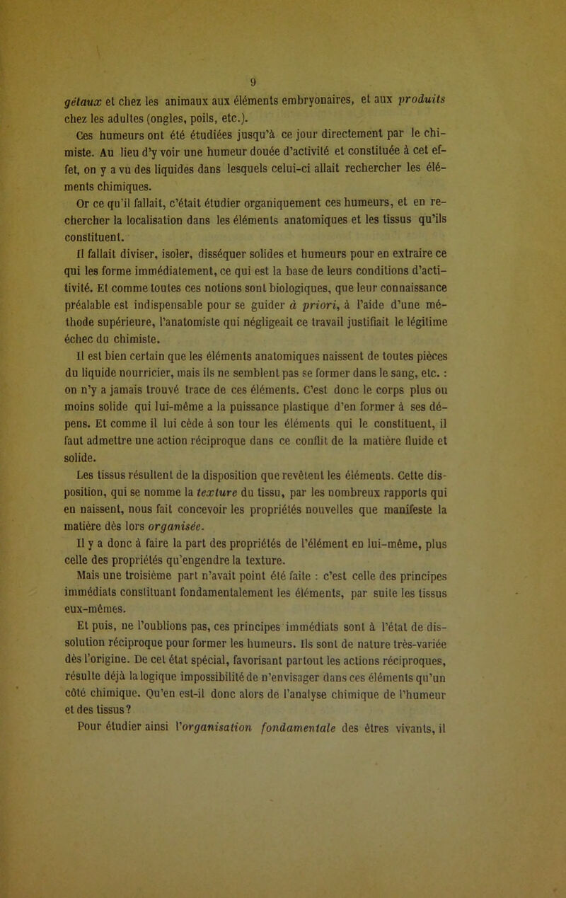 gêlaux el chez les animaux aux éléments embryonaires, et aux produits chez les adultes (ongles, poils, etc.). Ces humeurs ont été étudiées jusqu’à ce jour directement par le chi- miste. Au lieu d’y voir une humeur douée d’activilé et constituée à cet ef- fet, on y a vu des liquides dans lesquels celui-ci allait rechercher les élé- ments chimiques. Or ce qu’il fallait, c’était étudier organiquement ces humeurs, et en re- chercher la localisation dans les éléments anatomiques et les tissus qu’ils constituent. Il fallait diviser, isoler, disséquer solides et humeurs pour en extraire ce qui les forme immédiatement, ce qui est la base de leurs conditions d’acti- tivité. Et comme toutes ces notions sont biologiques, que leur connaissance préalable est indispensable pour se guider à priori, à l’aide d’une mé- thode supérieure, l’anatomiste qui négligeait ce travail justifiait le légitime échec du chimiste. Il est bien certain que les éléments anatomiques naissent de toutes pièces du liquide nourricier, mais ils ne semblent pas se former dans le sang, etc. : on n’y a jamais trouvé trace de ces éléments. C’est donc le corps plus ou moins solide qui lui-même a la puissance plastique d’en former à ses dé- pens. Et comme il lui cède à son tour les éléments qui le constituent, il faut admettre une action réciproque dans ce conflit de la matière fluide et solide. Les tissus résultent de la disposition que revêtent les éléments. Cette dis- position, qui se nomme la texture du tissu, par les nombreux rapports qui en naissent, nous fait concevoir les propriétés nouvelles que manifeste la matière dès lors organisée. Il y a donc à faire la part des propriétés de l’élément en lui-même, plus celle des propriétés qu’engendre la texture. Mais une troisième part n’avait point été faite : c’est celle des principes immédiats constituant fondamentalement les éléments, par suite les tissus eux-mêmes. Et puis, ne l’oublions pas, ces principes immédiats sont à l’état de dis- solution réciproque pour former les humeurs. Ils sont de nature très-variée dès l’origine. De cet état spécial, favorisant partout les actions réciproques, résulte déjà la logique impossibilité de n’envisager dans ces éléments qu’un côté chimique. Qu’en est-il donc alors de l’analyse chimique de l’humeur et des tissus? Pour étudier ainsi l'organisation fondamentale des êtres vivants, il