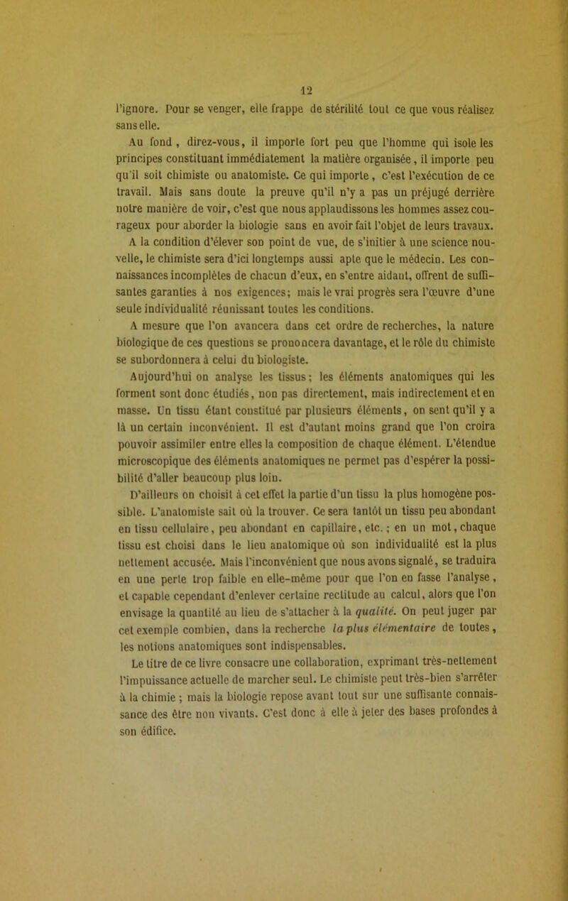 l’ignore. Pour se venger, elle frappe de stérilité tout ce que vous réalisez sans elle. Au fond, direz-vous, il importe fort peu que l’homme qui isole les principes constituant immédiatement la matière organisée, il importe peu qu'il soit chimiste ou anatomiste. Ce qui importe, c’est l’exécution de ce travail. Mais sans doute la preuve qu’il n’y a pas un préjugé derrière notre manière de voir, c’est que nous applaudissons les hommes assez cou- rageux pour aborder la biologie sans en avoir fait l’objet de leurs travaux. A la condition d’élever son point de vue, de s’initier à une science nou- velle, le chimiste sera d’ici longtemps aussi apte que le médecin. Les con- naissances incomplètes de chacun d’eux, en s’entre aidaut, offrent de suffi- santes garanties à nos exigences; mais le vrai progrès sera l’œuvre d’une seule individualité réunissant toutes les conditions. A mesure que l’on avancera dans cet ordre de recherches, la nature biologique de ces questions se prononcera davantage, et le rôle du chimiste se subordonnera à celui du biologiste. Aujourd’hui on analyse les tissus; les éléments anatomiques qui les forment sont donc étudiés, non pas directement, mais indirectement et en masse. Un tissu étant constitué par plusieurs éléments, on sent qu’il y a là un certain inconvénient. Il est d’autant moins grand que l’on croira pouvoir assimiler entre elles la composition de chaque élément. L’étendue microscopique des éléments anatomiques ne permet pas d’espérer la possi- bilité d’aller beaucoup plus loin. D’ailleurs on choisit à cet effet la partie d’un tissu la plus homogène pos- sible. L’anatomiste sait où la trouver. Ce sera tantôt un tissu peu abondant en tissu cellulaire, peu abondant en capillaire, etc. ; en un mot, chaque tissu est choisi dans le lieu anatomique où son individualité est la plus nettement accusée. Mais l'inconvénient que nous avons signalé, se traduira en une perte trop faible en elle-même pour que l’on en fasse l’analyse, et capable cependant d’enlever certaine rectitude au calcul, alors que l’on envisage la quantité au lieu de s’attacher à la qualité. On peut juger par cet exemple combien, dans la recherche la plus élémentaire de toutes, les notions anatomiques sont indispensables. Le litre de ce livre consacre une collaboration, exprimant très-nettement l’impuissance actuelle de marcher seul. Le chimiste peut très-bien s’arrêter ù la chimie ; mais la biologie repose avant tout sur une suffisante connais- sance des être non vivants. C’est donc à elle ii jeter des bases profondes à son édifice.