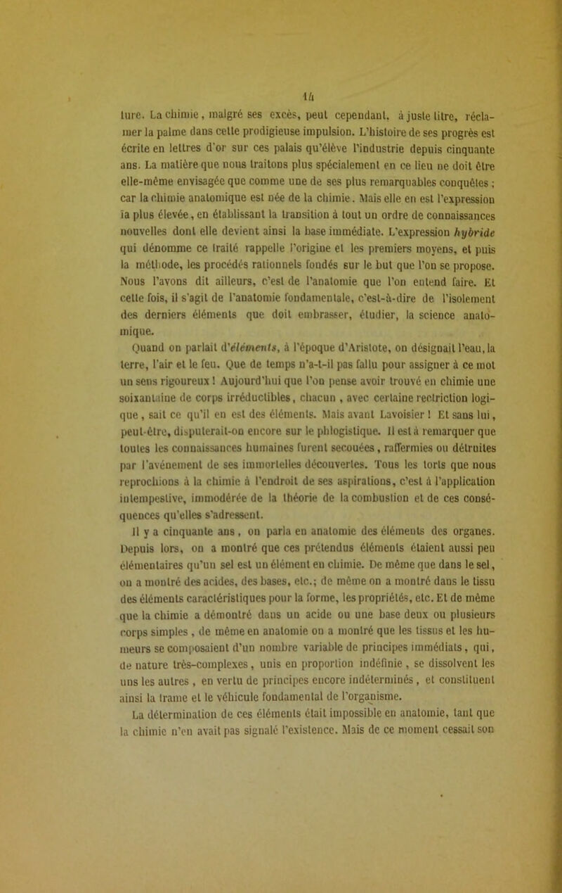 \u turc. La chimie, malgré ses excès, peut cependant, à juste litre, récla- mer la palme dans celte prodigieuse impulsion. L’histoire de ses progrès est écrite en lettres d'or sur ces palais qu’élève l’industrie depuis cinquante ans. La matière que nous traitons plus spécialement en ce lieu ne doit être elle-même envisagée que comme une de ses plus remarquables conquêtes ; car la chimie anatomique est née de la chimie. Mais elle en est l'expression ïa plus élevée, en établissant la transition à tout un ordre de connaissances nouvelles dont elle devient ainsi la base immédiate. L'expression hybride qui dénomme ce Irailé rappelle l’origine et les premiers moyens, et puis la méthode, les procédés rationnels fondés 6ur le but que l’on se propose. Nous l’avons dit ailleurs, c’est de l’anatomie que l’on entend faire, lit cette fois, il s’agit de l’anatomie fondamentale, c'est-à-dire de l’isolement des derniers éléments que doit embrasser, étudier, la science anato- mique. Quand on parlait d'éléments, à l'époque d’Aristote, on désignait l’eau, la terre, l’air et le feu. Que de temps n’a-t-il pas fallu pour assigner à ce mol un sens rigoureux ! Aujourd'hui que l’on pense avoir trouvé en chimie une soixantaine de corps irréductibles, chacun , avec certainereclriction logi- que , sait ce qu’il en est des éléments. Mais avant Lavoisier ! Et sans lui, peut-être, disputerait-on encore sur le phlogistique. Il esta remarquer que toutes les connaissances humaines furent secouées, raffermies ou détruites par l’avénement de ses immortelles découvertes. Tous les torts que nous reprochions à la chimie à l’endroit de ses aspirations, c’est ù l’application intempestive, immodérée de la théorie de la combustion et de ces consé- quences qu’elles s'adressent. il y a cinquante ans , on parla en anatomie des éléments des organes. Depuis lors, on a montré que ces prétendus éléments étaient aussi peu élémentaires qu’un sel est un élément eu chimie. De môme que dans le sel, on a montré des acides, des bases, etc.; de même on a montré dans le tissu des éléments caractéristiques pour la forme, les propriétés, etc. El de même que la chimie a démontré daus un acide ou une base deux ou plusieurs corps simples , de même en anatomie on a montré que les tissus et les hu- meurs se composaient d’un nombre variable de principes immédiats, qui, de nature très-complexes, unis en proportion indéfinie , se dissolvent les uns les autres, en vertu de principes encore indéterminés, et constituent ainsi la trame et le véhicule fondamental de l’organisme. La détermination de ces éléments était impossible en anatomie, tant que la chimie n’en avait pas signalé l'existence. Mais de ce moment cessait son