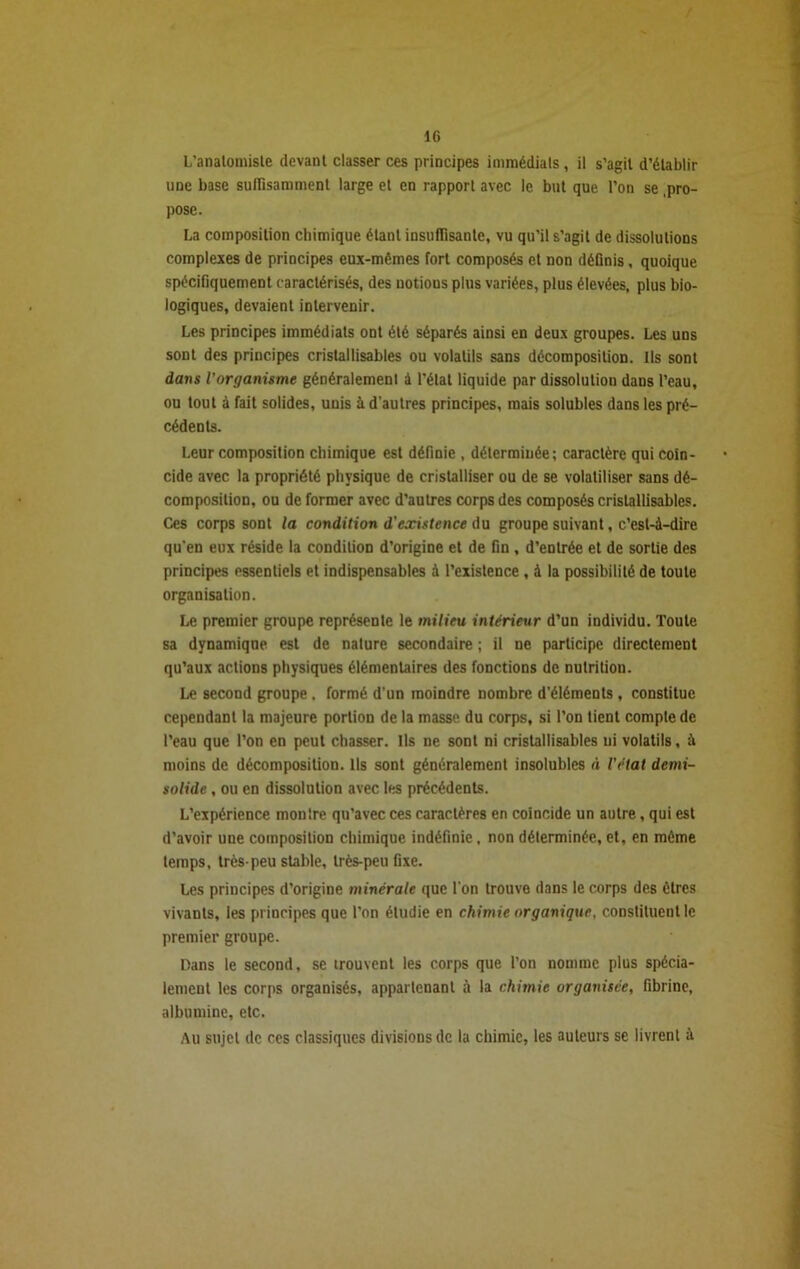 L’analomiste devant classer ces principes immédiats , il s’agit d’établir une base suffisamment large et en rapport avec le but que l’on se .pro- pose. La composition chimique étant insuffisante, vu qu'il s’agit de dissolutions complexes de principes eux-mêmes fort composés et non définis, quoique spécifiquement caractérisés, des notions plus variées, plus élevées, plus bio- logiques, devaient intervenir. Les principes immédiats ont été séparés ainsi en deux groupes. Les uns sont des principes cristallisables ou volatils sans décomposition. Ils sont dans l'organisme généralement à l’état liquide par dissolution dans l’eau, ou tout à fait solides, unis à d’autres principes, mais solubles dans les pré- cédents. Leur composition chimique est définie , déterminée; caractère qui coïn- cide avec la propriété physique de cristalliser ou de se volatiliser sans dé- composition, ou de former avec d’autres corps des composés cristallisables. Ces corps sont la condition d'existence du groupe suivant, c’est-à-dire qu’en eux réside la condition d’origine et de fin, d’entrée et de sortie des principes essentiels et indispensables à l’existence , à la possibilité de toute organisation. Le premier groupe représente le milieu intérieur d’un individu. Toute sa dynamique est de nature secondaire ; il ne participe directement qu’aux actions physiques élémentaires des fonctions de nutrition. Le second groupe, formé d’un moindre nombre d’éléments, constitue cependant la majeure portion de la masse du corps, si l’on tient compte de l’eau que l’on en peut chasser. Ils ne sont ni cristallisables ui volatils, à moins de décomposition. Ils sont généralement insolubles à l'état demi- solide , ou en dissolution avec les précédents. L’expérience montre qu’avec ces caractères en coïncide un autre, qui est d’avoir une composition chimique indéfinie , non déterminée, et, en môme temps, très-peu stable, très-peu fixe. Les principes d’origine minérale que l’on trouve dans le corps des êtres vivants, les principes que l’on étudie en chimie organique, constituent le premier groupe. Dans le second, se trouvent les corps que l’on nomme plus spécia- lement les corps organisés, appartenant à la chimie organisée, fibrine, albumine, etc. Au sujet de ces classiques divisions de la chimie, les auteurs se livrent à