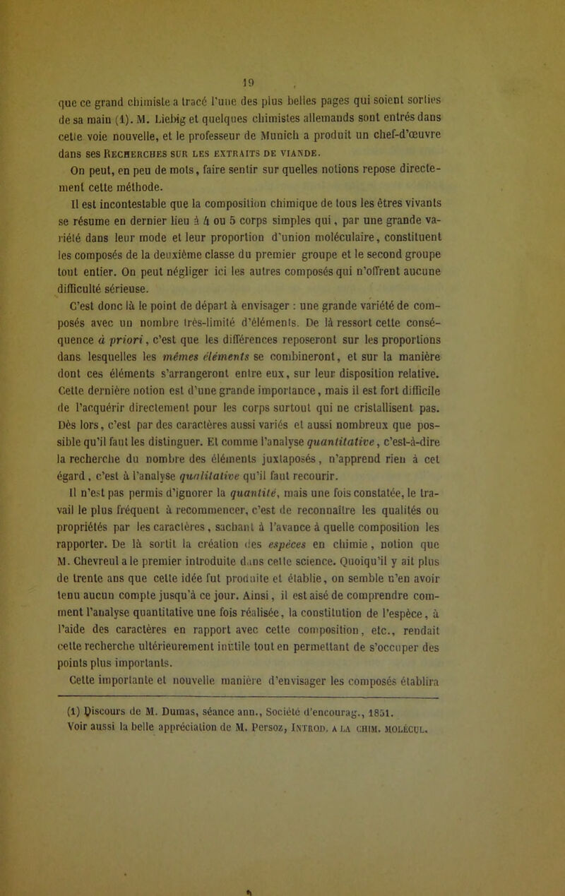 10 que ce grand chimisLe a tracé l’une des plus belles pages qui soient sorties de sa main (1). M. Liebig et quelques chimistes allemands sont entrés dans celle voie nouvelle, et le professeur de Munich a produit un chef-d’œuvre dans ses Recherches sur les extraits de viande. On peut, en peu de mots, faire sentir sur quelles notions repose directe- ment cette méthode. Il est incontestable que la composition chimique de tous les êtres vivants se résume en dernier lieu à U ou 5 corps simples qui, par une grande va- riété dans leur mode et leur proportion d'union moléculaire, constituent les composés de la deuxième classe du premier groupe et le second groupe tout entier. On peut négliger ici les autres composés qui n’oiïrent aucune difficulté sérieuse. C’est donc là le point de départ à envisager : une grande variété de com- posés avec un nombre Irès-limité d’éléments. De là ressort cette consé- quence à priori, c’est que les différences reposeront sur les proportions dans lesquelles les mêmes éléments se combineront, et sur la manière dont ces éléments s’arrangeront entre eux, sur leur disposition relative. Cette dernière notion est d’une grande importance, mais il est fort difficile de l’acquérir directement pour les corps surtout qui ne cristallisent pas. Dès lors, c’est par des caractères aussi variés et aussi nombreux que pos- sible qu’il faut les distinguer. El comme l’analyse quantitative, c’est-à-dire la recherche du nombre des éléments juxtaposés, n’apprend rien à cet égard, c’est à l’analyse qualitative qu’il faut recourir. Il n’est pas permis d’ignorer la quantité, mais une fois constatée, le tra- vail le plus fréquent à recommencer, c’est de reconnaître les qualités ou propriétés par les caractères , sachant à l’avance à quelle composition les rapporter. De là sortit la création des espèces en chimie, notion que M. Chevreulale premier introduite dans celle science. Quoiqu’il y ait plus de trente ans que celte idée fut produite et établie, on semble n’en avoir tenu aucun compte jusqu’à ce jour. Ainsi, il est aisé de comprendre com- ment l’analyse quantitative une fois réalisée, la constitution de l’espèce, à l’aide des caractères en rapport avec cette composition, etc., rendait cette recherche ultérieurement inutile tout en permettant de s’occuper des points plus importants. Cette importante et nouvelle manière d’envisager les composés établira (l) discours de M. Dumas, séance ann., Société d’encourag., 1851. Voir aussi la belle appréciation de M. Persoz, Intrqd, a la chim. jiolécul.