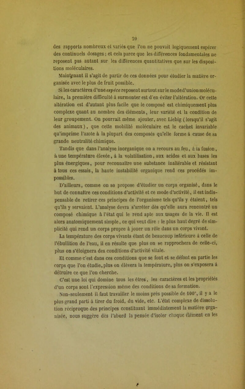 des rapports nombreux et variés que l’on ne pouvait logiquement espérer des continuels dosages ; et cela parce que les différences fondamentales ne reposent pas autant sur les différences quantitatives que sur les disposi- tions moléculaires. Maintenant il s’agit de partir de ces données pour étudier la matière or- ganisée avec le plus de fruit possible. Si les caractères d’une espèce reposent surtout sur le mode d’union molécu- laire, la première difficulté à surmonter est d'en éviter l’altération. Or cette altération est d’autant plus facile que le composé est chimiquement plus complexe quant au nombre des éléments, leur variété et la condition de leur groupement. On pourrait même ajouter, avec Liebig ( lorsqu’il s’agit des animaux ), que cette mobilité moléculaire est le cachet invariable qu’imprime l'azote à la plupart des composés qu’elle forme à cause de sa grande neutralité chimique. Tandis que dans l’analyse inorganique on a recours au feu, i la fusion, à une température élevée, à la volatilisation, aux acides et aux bases les plus énergiques, pour reconnaître une substance inaltérable et résistant à tous ces essais, la haule instabilité organique rend ces procédés im- possibles. D’ailleurs, comme on se propose d’étudier un corps organisé, dans le but de connaître ces conditions d’activité et ce mode d’activité, il est indis- pensable de retirer ces principes de l’organisme tels qu’ils y étaient, tels qu’ils y servaient. L’analyse devra s’arrêter dès qu’elle aura rencontré un composé chimique à l’état qui le rend apte aux usages de la vie. Il est alors anatomiquement simple, ce qui veut dire : le plus haut degré de sim- plicité qui rend un corps propre à jouer un rôle dans un corps vivant. La température des corps vivants étant de beaucoup inférieure à celle de l’ébullition de l’eau, il en résulte que plus on se rapprochera de celle-ci, plus on s’éloignera des conditions d’activité vitale. Et comme c’est dans ces conditions que se font et se défont en partie les corps que l’on étudie, plus on élèvera la température, plus on s’exposera à détruire ce que l’on cherche. C’est une loi qui domine tous les êtres, les caractères et les propriétés d’un corps sont l’expression même des conditions de sa formation. Non-seulement il faut travailler le moins près possible de 100, il y a le plus grand parti à tirer du froid, du vide, etc. L'état complexe de dissolu- tion réciproque des principes constituant immédiatement la matière orga- nisée, nous suggère dès l’abord la pensée d’isoler chaque élément en les f■