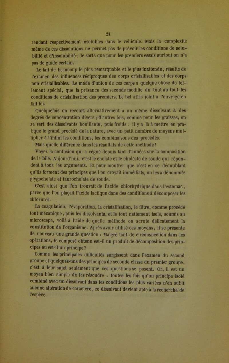 rendant respectivement insolubles dans le véhicule. Mais la complexité môme de ces dissolutions ue permet pas de prévoir les conditions de solu- bilité et d’insolubilité ; de sorte que pour les premiers essais surtout on n’a pas de guide certain. Le fait de beaucoup le plus remarquable et le plus inattendu, résulte de l’examen des influences réciproques des corps cristallisables et des corps non cristallisables. Le mode d’union de ces corps a quelque chose de tel- lement spécial, que la présence des seconds modifie du tout au tout les conditions de cristallisation des premiers. Le bel atlas joint à l’ouvrage en fait foi. Quelquefois on recourt alternativement à un même dissolvant à des degrés de concentration divers ; d’autres fois, comme pour les graisses, on se sert des dissolvants bouillants, puis froids : il y a là à mettre en pra- tique le grand procédé de la nature, avec un petit nombre de moyens mul- tiplier à l’infini les conditions, les combinaisons des procédés. Mais quelle différence dans les résultats de cette méthode! Voyez la confusion qui a régné depuis tant d’années sur la composition de la bile. Aujourd'hui, c’est le cholate et le choléate de soude qui répon- dent à tous les arguments. Et pour montrer que c’est en se dédoublant qu’ils forment des principes que l’on croyait immédiats, on les a dénommés glygocholate et laurocholate de soude. C’est ainsi que l’on trouvait de l’acide chlorhydrique dans l’estomac, parce que l’on plaçait l’acide lactique dans des conditions à décomposer les chlorures. La coagulation, l’évaporation, la cristallisation, le filtre, comme procédé tout mécanique, puis les dissolvants, et le tout nettement isolé, soumis au microscepe, voilà à l’aide de quelle méthode on scrute délicatement la constitution de l’organisme. Après avoir utilisé ces moyens, il se présente de nouveau une grande question : Malgré tant de circonspection dans les opérations, le composé obtenu est-il un produit de décomposition des prin- cipes ou est-il un principe? Comme les principales difficultés surgissent dans l’examen du second groupe et quelques-uns des principes de seconde classe du premier groupe, c’est à leur sujet seulement que ces questions se posent. Or, il est un moyen bien simple de les résoudre : toutes les fois qu’un principe isolé combiné avec un dissolvant dans les conditions les plus variées n’en subit aucune altération de caractère, ce dissolvant devient apte à la recherche de l’espèce.