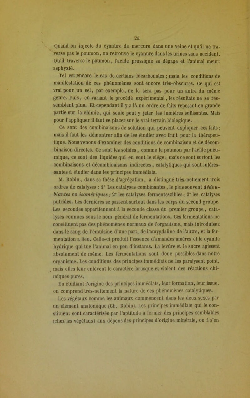 2/i Quand on injecte du cyanure de mercure dans une veine et qu’il ne tra- verse pas le poumon, on retrouve le cyanure dans les urines sans accident. Qu’il traverse le poumon, l’acide prussique se dégage et l’animal meurt asphyxié. Tel est encore le cas de certains bicarbonates ; mais les conditions de manifestation de ces phénomènes sont encore très-obscures. Ce qui est vrai pour un sel, par exemple, ne le sera pas pour un autre du même genre. Puis, en variant le procédé expérimental, les résultats ne se res- semblent plus. Et cependant il y a là un ordre de faits reposant en grande partie sur la chimie, qui seule peut y jeter les lumières suffisantes. Mais pour l’appliquer il faut se placer sur le vrai terrain biologique. Ce sont des combinaisons de solution qui peuvent expliquer ces faits; mais il faut les démontrer afin de les étudier avec fruit pour la thérapeu- tique. Nous venons d’examiner des conditions de combinaison et de décom- binaison directes. Ce sont les solides, comme le poumon par l’acide pneu- inique, ce sont des liquides qui en sont le siège; mais ce sont surtout les combinaisons et décombinaisons indirectes, catalytiques qui sont intéres- santes à étudier dans les principes immédiats. M. Robin, dans sa thèse d’agrégation, a distingué très-nettement trois ordres de catalyses : 1° Les catalyses combinantes, le plus souvent dédou- blantes ou isomériques; 2“ les catalyses fermentescibles; 3“ les catalyses putrides. Les dernières se passent surtout dans les corps du second groupe. Les secondes appartiennent à la seconde classe du premier groupe, cata- lyses connues sous le uom général de fermentations. Ces fermentations ne constituent pas des phénomènes normaux de l’orgauisrae, mais introduisez dans le sang de l'émulsine d’une part, de l’amygdaline de l’autre, et la fer- mentation a lieu. Celle-ci produit l’essence d'amandes amères et le cyanite hydrique qui tue l’animal en peu d'instants. La levûre et le sucre agissent absolument de même. Les fermentations sont donc possibles dans notre organisme. Les conditions des principes immédials ne les paralysent point, mais elles leur enlèvent le caractère brusque et violent des réactions chi- miques pures. En étudiant l’origine des principes immédiats, leur formation, leur issue, on comprend très-nettement la nature de ces phénomènes catalytiques. Les végétaux comme les animaux commencent dans les deux sexes par un élément anatomique (Ch. Robin). Les principes immédiate qui le con- stituent sont caractérisés par l’aptitude a former des principes semblables (chez les végétaux) aux dépens des principes d’origine minérale, ou à s’en