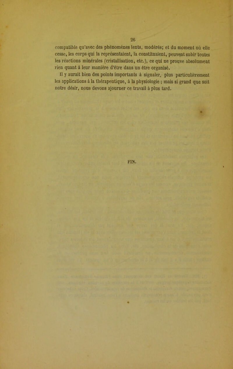 compatible qu’avec des phénomènes lents, modérés; et du moment où elle cesse, les corps qui la représentaient, la constituaient, peuvent subir toutes les réactions minérales (cristallisation, etc.), ce qui ne prouve absolument rien quant à leur manière d’être dans un être organisé. Il y aurait bien des points importants à signaler, plus particulièrement les applications à la thérapeutique, à la physiologie ; mais si grand que soit notre désir, nous devons ajourner ce travail à plus tard. FIN.