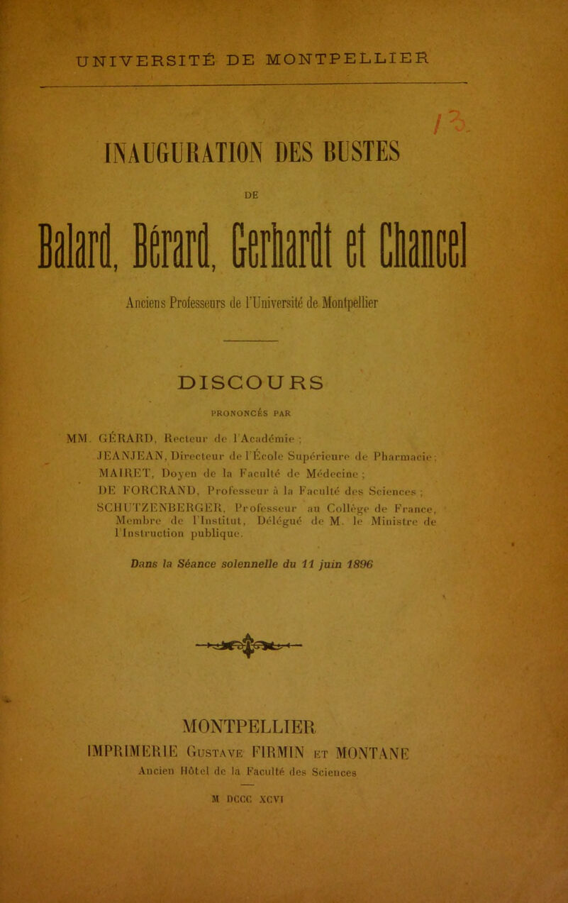 l\ INAUGURATION DES BUSTES DE H. Anciens Professeurs de l'Université de Montpellier DISCOURS PRONONCÉS PAR MM. GÉRARD, Recteur de l'Académie; JEANJEAN, Directeur de I Ecole Supérieure de Pharmacie; MA1RET, Doyen de la Faculté de Médecine ; DE FORCRAND, Professeur à la Faculté des Sciences ; SCHUTZENBERGER, Professeur au Collège de France, Membre de l'Institut, Délégué de M. le Ministre de l'Instruction publique. Dans la Séance solennelle du 11 juin 1896 MONTPELLIER IMPRIMERIE Gustave PI R Ml N iît MONTANE Ancien Hôtel de la Faculté des Scieuces M nccc xevi