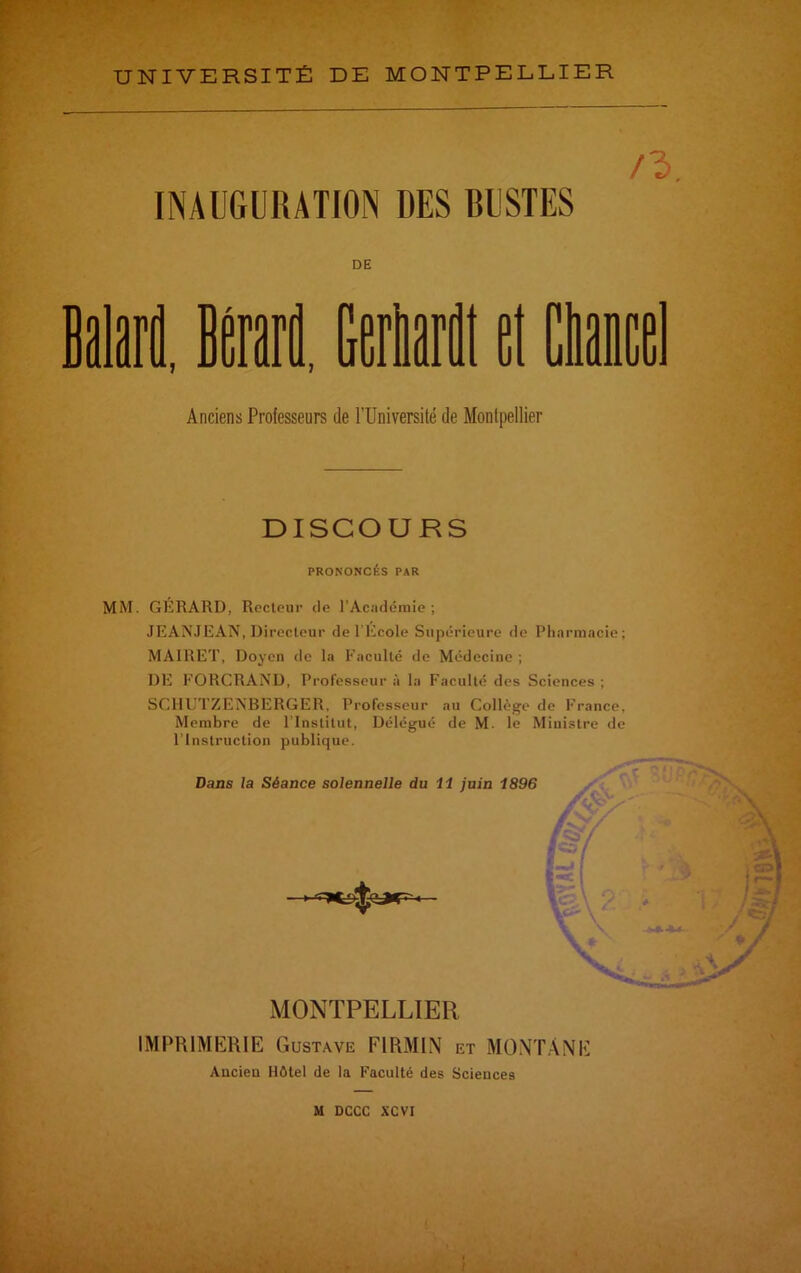 INAUGURATION DES BUSTES n> DE Balard, Irait Marti et Claie Anciens Professeurs de l’Université de Montpellier DISCOURS PRONONCÉS PAR MM. GERARD, Recteur de l’Académie; JEANJEAN,Directeur de l’Ecole Supérieure de Pharmacie; MAIRET, Doyen de la Faculté de Médecine ; DE FORCRAND, Professeur à la Faculté des Sciences ; SCHUTZEIVBERGER, Professeur au Collège de France, Membre de l'Institut, Délégué de M. le Ministre de l’Instruction publique. Dans la Séance solennelle du 11 juin 1896 MONTPELLIER IMPRIMERIE Gustave F1RMIN et MONTANE Ancien Hôtel de la Faculté des Sciences M DCCC XCVI I