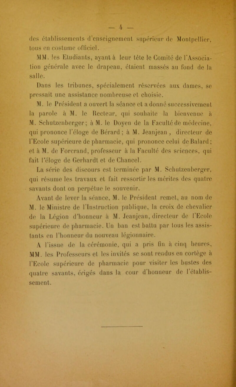 dos établissements d’enseignement supérieur de Montpellier, tous en costume officiel. MM. les Etudiants, ayant à leur tête le Comité de l’Associa- tion générale avec le drapeau, étaient massés au fond de la salle. Dans les tribunes, spécialement réservées aux dames, se pressait une assistance nombreuse et choisie. M. le Président a ouvert la séance et a donné successivement la parole à M. le Recteur, qui souhaite la bienvenue à M. Schutzenberger ; à M. le Doyen de la Faculté de médecine, qui prononce l’éloge de Bérard ; à M. Jeanjean , directeur de l’Ecole supérieure de pharmacie, qui prononce celui do Balard ; et à M. de Forcrand, professeur à la Faculté des sciences, qui fait l’éloge de fierhardt et deChancel. La série des discours est terminée par M. Schutzenberger, qui résume les travaux et fait ressortir les mérites des quatre savants dont on perpétue le souvenir. Avant de lever la séance. M. le Président remet, au nom de M. le Ministre de l’Instruction publique, la croix de chevalier de la Légion d’honneur à M. Jeanjean, directeur de l’Ecole supérieure do pharmacie. Un ban est battu par tous les assis- tants en l’honneur du nouveau légionnaire. A l’issue de la cérémonie, qui a pris fin à cinq heures, MM. les Professeurs et les invités se sont rendus en cortège à l’Ecole supérieure de pharmacie pour visiter les bustes des quatre savants, érigés dans la cour d honneur de 1 établis- sement.