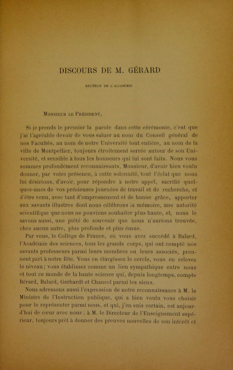 DISCOURS DE M. GÉRARD RECTEUR DE L’ACADÉMIE Monsieur le Président, Si je prends le premier la parole dans cette cérémonie, c’est que j'ai l’agréable devoir de vous saluer au nom du Conseil général de nos Facultés, au nom de notre Université tout entière, au nom de la ville de Montpellier, toujours étroitement serrée autour de son Uni- versité, et sensible à tons les honneurs qui lui sont faits. Nous vous sommes profondément reconnaissants, Monsieur, d'avoir bien voulu donner, par votre présence, à cette solennité, tout l’éclat que nous lui désirions, d’avoir, pour répondre à notre appel, sacrilié quel- ques-unes de vos précieuses journées de travail et de recherche, et d’être venu, avec tant d’empressement et de bonne grâce, apporter aux savants illustres dont nous célébrons la mémoire, une autorité scientifique que nous ne pouvions souhaiter plus haute, et, nous le savons aussi, une piété de souvenir que nous n’aurions trouvée, chez aucun autre, plus profonde et plus émue. Par vous, le Collège de France, où vous avez succédé à Balard, l’Académie des sciences, tous les grands corps, qui ont compté nos savants professeurs parmi leurs membres ou leurs associés, pren- nent part à notre fête. Vous en élargissez le cercle, vous en relevez le niveau; vous établissez comme un lien sympathique entre nous et tout ce monde de la haute science qui, depuis longtemps, compte Bérard, Balard, Gerhardt et Chancel parmi les siens. Nous adressons aussi l’expression de notre reconnaissance à M. le Ministre de l’Instruction publique, qui a bien voulu vous choisir pour le représenter parmi nous, et qui, j’en suis certain, est aujour- d’hui de cœur avec nous ; à M. le Directeur de l’Enseignement supé- rieur, toujours prêt â donner des preuves nouvelles de son intérêt et